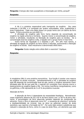 APÊNDICE 
Pergunta: Crianças são mais susceptíveis a intoxicação por nitrito, porquê? 
Resposta: 
A Hb é a proteína responsável pelo transporte de oxigênio. Seu peso 
molecular é 64.500, e é composta por quatro subunidades, duas a-globulinas e 
duas ß-globulinas. Cada uma delas possui um grupo heme com um átomo de ferro 
ligado. O ferro encontra-se com NOX 2+. 
A afinidade do oxigênio pelo ferro heme depende da concentração de 
oxigênio na região próxima a hemácia. Quanto menor a concentração de oxigênio, 
menor a afinidade, resultando na liberação de oxigênio para os tecidos. Se a 
concentração local de oxigênio é alta, a ligação com o grupo heme é mais forte. 
Outra forma de regulação é a resposta a pH. Em pHs mais baixos, a 
afinidade da ligação do oxigênio ao ferro heme é reduzida, promovendo a liberação 
de oxigênio no tecido. Esse mecanismo é denominado efeito Bohr. 
Pergunta: Existe relação entre efeito Bohr e exercício? Explique. 
Resposta: 
A mioglobina (Mb) é uma proteína monomérica. Sua função é manter uma reserva 
de oxigênio no tecido muscular. Semelhantemente a Hb, a afinidade do oxigênio 
pela Mb depende da concentração local do gás, porém o oxigênio apresenta maior 
afinidade pela Mb do que pela Hb, e apenas em condições mais severas ocorre o 
deslocamento do oxigênio ligado a Mb. Em certos mamíferos mergulhadores, como 
os golfinhos, a Mb representa de 3 a 8 % da proteína muscular. 
Absorção de ferro 
A absorção de ferro é dependente da necessidade fisiológica. Normalmente 
nosso organismo absorve de 20 a 50 % de ferro heme e de 1 a 40 % de ferro não-heme. 
A porcentagem de ferro absorvido também depende da constituição do 
alimento. Como o ferro é absorvido como Fe2+, a presença de vitamina C aumenta 
a biodisponibilidade do mineral. Isso se deve ao petencial redutor do ácido 
ascórbico, que reprime a formação de Fe3+. Por outro lado existem substâncias que 
reduzem a absorção de ferro, como é o caso do ácido fítico, um elemento que está 
Nutrição e Esporte – Uma abordagem Bioquímica -190- 
 