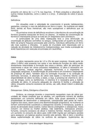 APÊNDICE 
presente em derca de 1 a 5 % nos legumes. O fitato prejudica a absorção de 
outros metais bivalentes, como o cálcio e o zinco. A absorção do cobre é pouco 
afetada. 
Deficiência 
Em situações onde a velocidade de crescimento é grande (adolescentes, 
gestantes, crianças) o risco de deficiência em ferro é maior. As mulheres em idade 
fértil, devido ao fluxo menstrual, são mais susceptíveis a deficiência que os 
homens. 
Os primeiros sinais de deficiência envolvem o decréscimo da concentração de 
ferritina (proteína estoquista de ferro) no plasma. A medida da concentração de 
ferritina é interessante porque se trata de um diagnóstico bem prematuro. 
A continuidade de uma dieta inadequada leva a uma diminuição da 
cncentração de glóbulos vermelhos no sangue, configurando um quadro de anemia. 
Além da própria fraqueza provocada pela anemia, indivíduos deficientes em ferro 
são mais sujeitos a infecções. A queda de imunidade está relacionada com a 
redução da atividade da metaloenzima mieloperoxidase, que media a produção de 
ácido hipocloroso em vesículas encontradas em neutrófilos. 
Cálcio 
O cálcio representa cerca de 1,5 a 2% do peso corpóreo. Grande parte do 
cálcio (~99%) está presente nos ossos e nos dentes.As funções do cálcio estão 
diretamente relacionadas à formação dos ossos e dentes, além de participar de 
crescimento e atuar em vários processos metabólicos. O cálcio é necessário em 
várias enzimas, modula algumas respostas hormonais e é importante na 
coagulação sangüínea. A transformação de protrombina em trombina é dependente 
da presença de cálcio. Também atua na contração muscular e na condução de 
estímulos nervosos. A absorção de cálcio está ligada a inúmeros fatores como 
disponibilidade de cálcio na dieta, a idade, a raça, a presença de vitamina D, até o 
uso de drogas, como os barbitúricos. A vitamina D é necessária para a melhor 
utilização do cálcio. O consumo adequado de vitamina D facilita a utilização de 
cálcio, enquanto consumo excessivo de carnes, sal, café, álcool inibem a absorção 
de cálcio. 
Osteoporose: Cálcio, Estrógeno e Exercício 
Embora, as crianças durante o crescimento necessitem mais de cálcio por 
unidade de massa corpórea que os adultos, um significante número de adultos 
apresentam um consumo deficiente em cálcio. Esse grupo apresenta a maior 
probabilidade de desenvolver a osteoporose, caracterizada pela perda de matriz 
orgânica dos ossos, assim como uma desmineralização progressiva. As mulheres se 
tornam extremamente suscetíveis a osteoporose durante a menopausa, quando a 
perda da densidade óssea acelera. Certos fatores predispõem a osteoporose. Esses 
incluem: cor branca ou mulher asiática, vida sedentária, menopausa precoce, 
fumante, consumo excessivo de álcool e histórico familiar. Estudos recomendam 
um aumento no consumo de cálcio para 1200-1500 mg/dia por estrógeno perdido 
para assegurar um balanço positivo durante este período. Não é claro o benefício 
dessa suplementação de cálcio na carência de estrógeno. Suplementos de 
Nutrição e Esporte – Uma abordagem Bioquímica -191- 
 