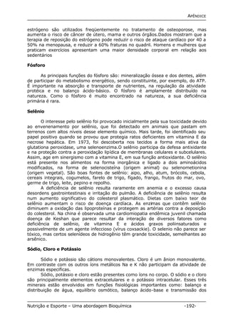 APÊNDICE 
estrógeno são utilizados freqüentemente no tratamento de osteoporose, mas 
aumenta o risco de câncer de útero, mama e outros órgãos.Dados mostram que a 
terapia de reposição do estrógeno pode reduzir o risco de ataque cardíaco por 40 a 
50% na menopausa, e reduzir a 60% fraturas no quadril. Homens e mulheres que 
praticam exercícios apresentam uma maior densidade corporal em relação aos 
sedentários 
Fósforo 
As principais funções do fósforo são: mineralização óssea e dos dentes, além 
de participar do metabolismo energético, sendo constituinte, por exemplo, do ATP. 
É importante na absorção e transporte de nutrientes, na regulação da atividade 
protéica e no balanço ácido-básico. O fósforo é amplamente distribuído na 
natureza. Como o fósforo é muito encontrado na natureza, a sua deficiência 
primária é rara. 
Selênio 
O interesse pelo selênio foi provocado inicialmente pela sua toxicidade devido 
ao envenenamento por selênio, que foi detectado em animais que pastam em 
terrenos com altos níveis desse elemento químico. Mais tarde, foi identificado seu 
papel positivo quando se provou que protegia ratos deficientes em vitamina E da 
necrose hepática. Em 1973, foi descoberta nos tecidos a forma mais ativa da 
glutationa peroxidase, uma selenoenzima.O selênio participa da defesa antixidante 
e na proteção contra a peroxidação lipídica de membranas celulares e subcelulares. 
Assim, age em sinergismo com a vitamina E, em sua função antioxidante. O selênio 
está presente nos alimentos na forma inorgânica e ligado a dois aminoácidos 
modificados, na forma de selenocisteína (origem animal) ou selenometionina 
(origem vegetal). São boas fontes de selênio: aipo, alho, atum, brócolis, cebola, 
cereais integrais, cogumelos, farelo de trigo, fígado, frango, frutos do mar, ovo, 
germe de trigo, leite, pepino e repolho. 
A deficiência de selênio resulta raramente em anemia e o excesso causa 
desordens gastrointestinais e irritação do pulmão. A deficiência de selênio resulta 
num aumento significativo do colesterol plasmático. Dietas com baixo teor de 
selênio aumentam o risco de doença cardíaca. As enzimas que contêm selênio 
diminuem a oxidação das lipoproteínas e protegem as artérias contra a deposição 
do colesterol. Na china é observada uma cardiomiopatia endêmica juvenil chamada 
doença de Keshan que parece resultar da interação de diversos fatores como 
deficiência de selênio, de vitamina E e ácidos graxos poliinsaturados e 
possivelmente de um agente infeccioso (vírus coxsackie). O selenio não parece ser 
tóxico, mas certos selenídeos de hidrogênio têm grande toxicidade, semelhantes ao 
arsênico. 
Sódio, Cloro e Potássio 
Sódio e potássio são cátions monovalentes. Cloro é um ânion monovalente. 
Em contraste com os outros íons metálicos Na e K não participam da atividade de 
enzimas especificas. 
Sódio, potássio e cloro estão presentes como íons no corpo. O sódio e o cloro 
são principalmente elementos extracelulares e o potássio intracelular. Esses três 
minerais estão envolvidos em funções fisiológicas importantes como: balanço e 
distribuição de água, equilíbrio osmótico, balanço ácido-base e transmissão dos 
Nutrição e Esporte – Uma abordagem Bioquímica -192- 
 