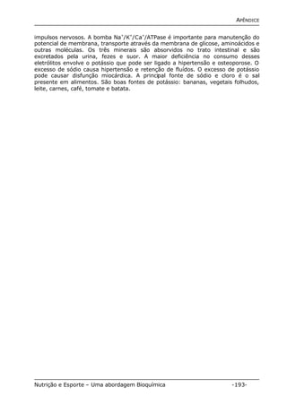 APÊNDICE 
impulsos nervosos. A bomba Na+/K+/Ca+/ATPase é importante para manutenção do 
potencial de membrana, transporte através da membrana de glicose, aminoácidos e 
outras moléculas. Os três minerais são absorvidos no trato intestinal e são 
excretados pela urina, fezes e suor. A maior deficiência no consumo desses 
eletrólitos envolve o potássio que pode ser ligado a hipertensão e osteoporose. O 
excesso de sódio causa hipertensão e retenção de fluídos. O excesso de potássio 
pode causar disfunção miocárdica. A principal fonte de sódio e cloro é o sal 
presente em alimentos. São boas fontes de potássio: bananas, vegetais folhudos, 
leite, carnes, café, tomate e batata. 
Nutrição e Esporte – Uma abordagem Bioquímica -193- 
