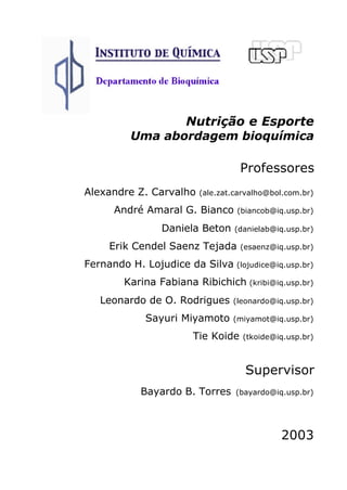 Nutrição e Esporte 
Uma abordagem bioquímica 
Professores 
Alexandre Z. Carvalho (ale.zat.carvalho@bol.com.br) 
André Amaral G. Bianco (biancob@iq.usp.br) 
Daniela Beton (danielab@iq.usp.br) 
Erik Cendel Saenz Tejada (esaenz@iq.usp.br) 
Fernando H. Lojudice da Silva (lojudice@iq.usp.br) 
Karina Fabiana Ribichich (kribi@iq.usp.br) 
Leonardo de O. Rodrigues (leonardo@iq.usp.br) 
Sayuri Miyamoto (miyamot@iq.usp.br) 
Tie Koide (tkoide@iq.usp.br) 
Supervisor 
Bayardo B. Torres (bayardo@iq.usp.br) 
2003 
 