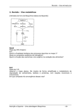 REVISÃO – VIAS METABÓLICAS 
2. Revisão – Vias metabólicas 
(retirados do livro de Bioquímica básica do Bayardo) 
Geral 
Mapa pg 340 (mapa1) 
Ex1 
Qual é a finalidade biológica dos processos descritos no mapa 1? 
Quais os compostos aceptores de hidrogênio? 
Qual é a função das coenzimas e do oxigênio na oxidação dos alimentos? 
Ex2 
Mapa pg 116 
Observe o mapa abaixo. Ele mostra de forma simplificada o metabolismo de 
degradação de carboidratos, lipídeos e proteínas, com reações reversíveis e 
irreversíveis. 
Em que composto há convergência dessas vias? 
Nutrição e Esporte – Uma abordagem Bioquímica -16- 
 