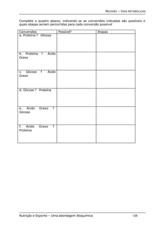 REVISÃO – VIAS METABÓLICAS 
Complete o quadro abaixo, indicando se as conversões indicadas são possíveis e 
quais etapas seriam percorridas para cada conversão possível 
Conversões Possível? Etapas 
a. Proteína ? Glicose 
b. Proteína ? Ácido 
Graxo 
c. Glicose ? Ácido 
Graxo 
d. Glicose ? Proteína 
e. Ácido Graxo ? 
Glicose 
f. Ácido Graxo ? 
Proteína 
Nutrição e Esporte – Uma abordagem Bioquímica -18- 
 