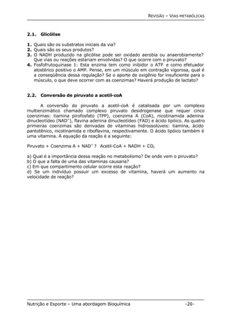 REVISÃO – VIAS METABÓLICAS 
2.1. Glicólise 
1. Quais são os substratos iniciais da via? 
2. Quais são os seus produtos? 
3. O NADH produzido na glicólise pode ser oxidado aerobia ou anaerobiamente? 
Que vias ou reações estariam envolvidas? O que ocorre com o piruvato? 
4. Fosfofrutoquinase 1: Esta enzima tem como inibidor o ATP e como efetuador 
alostérico positivo o AMP. Pense, em um músculo em contração vigorosa, qual é 
a conseqüência dessa regulação? Se o aporte de oxigênio for insuficiente para o 
músculo, o que deve ocorrer com as coenzimas? Haverá produção de lactato? 
2.2. Conversão de piruvato a acetil-coA 
A conversão do piruvato a acetil-coA é catalisada por um complexo 
multienzimático chamado complexo piruvato desidrogenase que requer cinco 
coenzimas: tiamina pirofosfato (TPP), coenzima A (CoA), nicotinamida adenina 
dinucleotídeo (NAD+), flavina adenina dinucleotídeo (FAD) e ácido lipóico. As quatro 
primeiras coenzimas são derivadas de vitaminas hidrossolúveis: tiamina, ácido 
pantotênico, nicotinamida e riboflavina, respectivamente. O ácido lipóico também é 
uma vitamina. A equação da reação é a seguinte: 
Piruvato + Coenzima A + NAD+ ? Acetil-CoA + NADH + CO2 
a) Qual é a importância dessa reação no metabolismo? De onde vem o piruvato? 
b) O que a falta de uma das vitaminas causaria? 
c) Em que compartimento celular ocorre esta reação? 
d) Se um indivíduo possuir um excesso de vitamina, haverá um aumento na 
velocidade de reação? 
Nutrição e Esporte – Uma abordagem Bioquímica -20- 
 