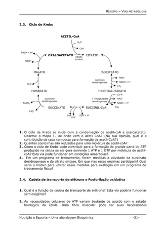 REVISÃO – VIAS METABÓLICAS 
2.3. Ciclo de Krebs 
ACETIL-CoA 
MALATO 
CITRATO 
ISOCITRATO 
NAD+ 
NADH + H+ 
CO2 
isocitrato 
desidrogenase 
? -CETOGLUTARATO 
OXALOACETATO 
H2O 
CoA 
? -cetoglutarato 
desidrogenase 
citrato 
sintase 
succinato 
desidrogenase 
SUCCINATO SUCCINIL-CoA 
NADH + H+ 
H2O 
FUMARATO 
Co-A 
NAD+ 
NADH + H+ 
CO2 
GDP + Pi 
CoA 
GTP 
NAD+ 
FADH2 
FAD 
1. O ciclo de Krebs se inicia com a condensação de acetil-coA e oxaloacetato. 
Observe o mapa 1. De onde vem o acetil-CoA? (Na sua opinião, qual é a 
contribuição de cada composto para formação de acetil-CoA?) 
2. Quantas coenzimas são reduzidas para uma molécula de acetil-coA? 
3. Como o ciclo de Krebs pode contribuir para a formação de grande parte do ATP 
produzido na célula se ele gera somente 1 ATP e 1 GTP por molécula de acetil-coA? 
Esta via pode funcionar em condições anaeróbias? 
4. Em um programa de treinamento, foram medidas a atividade da succinato 
desidrogenase e da citrato sintase. Em que vias essas enzimas participam? Qual 
seria o motivo para utilizar essas medidas para avaliação em um programa de 
treinamento físico? 
2.4. Cadeia de transporte de elétrons e Fosforilação oxidativa 
1. Qual é a função da cadeia de transporte de elétrons? Esta via poderia funcionar 
sem oxigênio? 
2. As necessidades celulares de ATP variam bastante de acordo com o estado 
fisiológico da célula. Uma fibra muscular pode ter suas necessidades 
Nutrição e Esporte – Uma abordagem Bioquímica -21- 
 