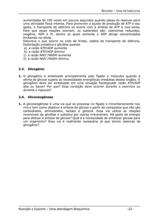 REVISÃO – VIAS METABÓLICAS 
aumentadas de 100 vezes em poucos segundos quando passa do repouso para 
uma atividade física intensa. Para promover o ajuste de produção de ATP e seu 
gasto, o transporte de elétrons só ocorre com a síntese de ATP e vice-versa. 
Para que essas reações ocorram, os substratos são: coenzimas reduzidas, 
oxigênio, ADP e Pi, dentre os quais somente o ADP atinge concentrações 
limitantes na célula. 
Descreva o que ocorre no ciclo de Krebs, cadeia de transporte de elétrons, 
fosforilação oxidativa e glicólise quando 
a) a razão ATP/ADP aumenta 
b) a razão ATP/ADP diminui 
1) a razão NAD+/NADH aumenta 
2) a razão NAD+/NADH diminui 
2.5. Glicogênio 
1. O glicogênio é sintetizado principalmente pelo fígado e músculos quando a 
oferta de glicose supera as necessidades energéticas imediatas destes órgãos. O 
glicogênio deve ser sintetizado em uma situação fisiologicade razão ATP/ADP 
alta ou baixa? Por que? Essa condição deve ocorrer durante o exercício ou 
durante o repouso? 
2.6. Gliconeogênese 
1. A gliconeogênese é uma via que se processa no fígado e minoritariamente nos 
rins e tem como objetivo a síntese de glicose a partir de compostos que não são 
carboidratos, aminoácidos, lactato e glicerol. Essa via utiliza as reações 
reversíveis da glicólise e substitui por outras irreversíveis. Há gasto de energia 
para efetuar a síntese de glicose? Qual é a necessidade de sintetizar glicose para 
um organismo? Essa via é realmente necessária já que temos reservas de 
glicogênio? 
Nutrição e Esporte – Uma abordagem Bioquímica -22- 
 