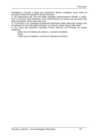(-OXIDAÇÃO 
fisiológicas é ativada a lipase dos adipócitos? Nessas condições, quais serão as 
principais fontes de energia do tecido muscular? 
2- Os subprodutos das vias que estão realçados (diidroxiacetona fosfato, o acetil- 
CoA e o Succinil-CoA) funcionam como intermediários de outras vias nas quais eles 
são processados. Quais são essas vias. 
3- A carnitina é um composto amplamente distribuído pelos diferentes tecidos mas 
encontrado em concentrações elevadas no músculo. O que sugere este dado? 
4- Em quais das seguintes situações haverá estímulo da formação de corpos 
cetônicos: 
-dieta rica em hidratos de carbono e normal em lipídeos 
-jejum 
- dieta rica em lipídeos e normal em hidratos de carbono 
Nutrição e Esporte – Uma abordagem Bioquímica -27- 
 