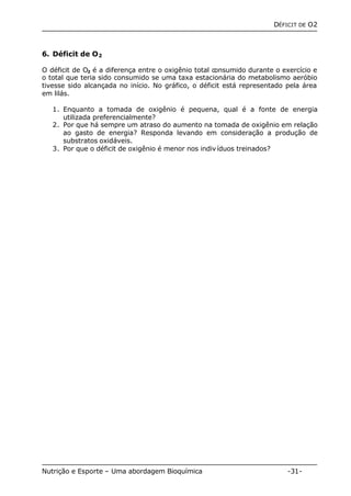 DÉFICIT DE O2 
6. Déficit de O2 
O déficit de O2 é a diferença entre o oxigênio total consumido durante o exercício e 
o total que teria sido consumido se uma taxa estacionária do metabolismo aeróbio 
tivesse sido alcançada no início. No gráfico, o déficit está representado pela área 
em lilás. 
1. Enquanto a tomada de oxigênio é pequena, qual é a fonte de energia 
utilizada preferencialmente? 
2. Por que há sempre um atraso do aumento na tomada de oxigênio em relação 
ao gasto de energia? Responda levando em consideração a produção de 
substratos oxidáveis. 
3. Por que o déficit de oxigênio é menor nos indivíduos treinados? 
Nutrição e Esporte – Uma abordagem Bioquímica -31- 
 