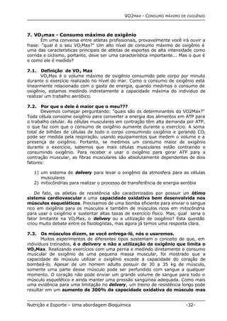 VO2MAX - CONSUMO MÁXIMO DE OXIGÊNIO 
7. VO2max - Consumo máximo de oxigênio 
Em uma conversa entre atletas profissionais, provavelmente você irá ouvir a 
frase: "qual é o seu VO2Max?" Um alto nível de consumo máximo de oxigênio é 
uma das características principais de atletas de esportes de alta intensidade como 
corrida e ciclismo, portanto, deve ser uma característica importante... Mas o que é 
e como ele é medido? 
7.1. Definição de VO2 Max 
VO2Max é o volume máximo de oxigênio consumido pelo corpo por minuto 
durante o exercício realizado no nível do mar. Como o consumo de oxigênio está 
linearmente relacionado com o gasto de energia, quando medimos o consumo de 
oxigênio, estamos medindo indiretamente a capacidade máxima do indivíduo de 
realizar um trabalho aeróbico. 
7.2. Por que o dele é maior que o meu??? 
Devemos começar perguntando: "quais são os determinantes do VO2Max?" 
Toda célula consome oxigênio para converter a energia dos alimentos em ATP para 
o trabalho celular. As células musculares em contração têm alta demanda por ATP, 
o que faz com que o consumo de oxigênio aumente durante o exercício. A soma 
total de bilhões de células de todo o corpo consumindo oxigênio e gerando CO2 
pode ser medida pela respiração, usando equipamentos que medem o volume e a 
presença de oxigênio. Portanto, se medimos um consumo maior de oxigênio 
durante o exercício, sabemos que mais células musculares estão contraindo e 
consumindo oxigênio. Para receber e usar o oxigênio para gerar ATP para a 
contração muscular, as fibras musculares são absolutamente dependentes de dois 
fatores: 
1) um sistema de delivery para levar o oxigênio da atmosfera para as células 
musculares 
2) mitocôndrias para realizar o processo de transferência de energia aeróbia 
De fato, os atletas de resistência são caracterizados por possuir um ótimo 
sistema cardiovascular e uma capacidade oxidativa bem desenvolvida nos 
músculos esqueléticos. Precisamos de uma bomba eficiente para enviar o sangue 
rico em oxigênio para os músculos e também de músculos ricos em mitocôndria 
para usar o oxigênio e sustentar altas taxas de exercício físico. Mas, qual seria o 
fator limitante na VO2Max, o delivery ou a utilização de oxigênio? Esta questão 
criou muito debate entre os fisiologistas, mas agora já temos uma resposta clara. 
7.3. Os músculos dizem, se você entrega-ló, nós o usaremos. 
Muitos experimentos de diferentes tipos sustentam o conceito de que, em 
indivíduos treinados, é o delivery e não a utilização de oxigênio que limita o 
VO2Max. Realizando exercícios com uma perna e medindo diretamente o consumo 
muscular de oxigênio de uma pequena massa muscular, foi mostrado que a 
capacidade do músculo utilizar o oxigênio excede a capacidade do coração de 
bombeá-lo. Apesar de um homem adulto possuir de 30 a 35 kg de músculo, 
somente uma parte desse músculo pode ser perfundido com sangue a qualquer 
momento. O coração não pode enviar um grande volume de sangue para todo o 
músculo esquelético e ainda manter uma pressão sangüínea adequada. Como mais 
uma evidência para uma limitação no delivery, um treino de resistência longo pode 
resultar em um aumento de 300% da capacidade oxidativa do músculo mas 
Nutrição e Esporte – Uma abordagem Bioquímica -32- 
 