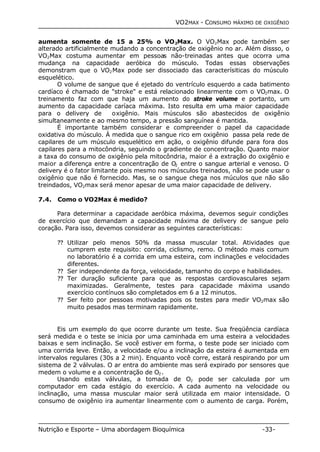 VO2MAX - CONSUMO MÁXIMO DE OXIGÊNIO 
aumenta somente de 15 a 25% o VO2Max. O VO2Max pode também ser 
alterado artificialmente mudando a concentração de oxigênio no ar. Além dissso, o 
VO2Max costuma aumentar em pessoas não-treinadas antes que ocorra uma 
mudança na capacidade aeróbica do músculo. Todas essas observações 
demonstram que o VO2Max pode ser dissociado das caracterísiticas do músculo 
esquelético. 
O volume de sangue que é ejetado do ventrículo esquerdo a cada batimento 
cardíaco é chamado de "stroke" e está relacionado linearmente com o VO2max. O 
treinamento faz com que haja um aumento do stroke volume e portanto, um 
aumento da capacidade caríaca máxima. Isto resulta em uma maior capacidade 
para o delivery de oxigênio. Mais músculos são abastecidos de oxigênio 
simultaneamente e ao mesmo tempo, a pressão sanguínea é mantida. 
É importante também considerar e compreender o papel da capacidade 
oxidativa do músculo. À medida que o sangue rico em oxigênio passa pela rede de 
capilares de um músculo esquelético em ação, o oxigênio difunde para fora dos 
capilares para a mitocôndria, seguindo o gradiente de concentração. Quanto maior 
a taxa do consumo de oxigênio pela mitocôndria, maior é a extração do oxigênio e 
maior a diferença entre a concentração de O2 entre o sangue arterial e venoso. O 
delivery é o fator limitante pois mesmo nos músculos treinados, não se pode usar o 
oxigênio que não é fornecido. Mas, se o sangue chega nos múculos que não são 
treindados, VO2max será menor apesar de uma maior capacidade de delivery. 
7.4. Como o VO2Max é medido? 
Para determinar a capacidade aeróbica máxima, devemos seguir condições 
de exercício que demandam a capacidade máxima de delivery de sangue pelo 
coração. Para isso, devemos considerar as seguintes características: 
?? Utilizar pelo menos 50% da massa muscular total. Atividades que 
cumprem este requisito: corrida, ciclismo, remo. O método mais comum 
no laboratório é a corrida em uma esteira, com inclinações e velocidades 
diferentes. 
?? Ser independente da força, velocidade, tamanho do corpo e habilidades. 
?? Ter duração suficiente para que as respostas cardiovasculares sejam 
maximizadas. Geralmente, testes para capacidade máxima usando 
exercício contínuos são completados em 6 a 12 minutos. 
?? Ser feito por pessoas motivadas pois os testes para medir VO2max são 
muito pesados mas terminam rapidamente. 
Eis um exemplo do que ocorre durante um teste. Sua freqüência cardíaca 
será medida e o teste se inicia por uma caminhada em uma esteira a velocidades 
baixas e sem inclinação. Se você estiver em forma, o teste pode ser iniciado com 
uma corrida leve. Então, a velocidade e/ou a inclinação da esteira é aumentada em 
intervalos regulares (30s a 2 min). Enquanto você corre, estará respirando por um 
sistema de 2 válvulas. O ar entra do ambiente mas será expirado por sensores que 
medem o volume e a concentração de O2. 
Usando estas válvulas, a tomada de O2 
pode ser calculada por um 
computador em cada estágio do exercício. A cada aumento na velocidade ou 
inclinação, uma massa muscular maior será utilizada em maior intensidade. O 
consumo de oxigênio ira aumentar linearmente com o aumento de carga. Porém, 
Nutrição e Esporte – Uma abordagem Bioquímica -33- 
 