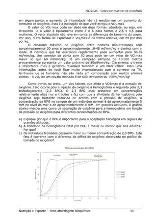 VO2MAX - CONSUMO MÁXIMO DE OXIGÊNIO 
em algum ponto, o aumento da intensidade não irá resultar em um aumento do 
consumo de oxigênio. Esta é a indicação de que você atingiu o VO2 max. 
O valor do VO2 max pode ser dado em duas formas: absoluta, ou seja, em 
litros/min e o valor é tipicamente entre 3 e 6 para homes e 2,5 e 4,5 para 
mulheres. O valor absoluto não leva em conta as diferenças de tamanho do corpo. 
Por isso, outra forma de expressar o VO2max é na forma relativa, em ml por min 
por kg. 
O consumo máximo de oxigênio entre homens não-treinados com 
aproximadamente 30 anos é aproximadamente 10-45 ml/min/kg e diminui com a 
idade. O indivíduo que faz exercícios regularmente pode aumentar para 50-55 
ml/min/kg. Um corredor de ponta com 50 anos pode ter um valor de VO2max 
maior do que 60 ml/min/kg. Já um campeão olímpico de 10.000 metros 
provavelmente apresenta um valor próximo de 80ml/min/kg. Claramente, o treino 
é importante mas a genética favorável também é um fator crítico. Mais uma 
informação: antes de você ficar muito impressionado com o corredor na TV, 
lembre-se ue os humanos não são nada em comparação com muitos animais 
atletas - o VO2 de um cavalo treinado é de 600 litros/min ou 150ml/min/kg! 
Como vimos no texto, um dos fatores que afeta o VO2max é a pressão de 
oxigênio. Isso ocorre pois a ligação do oxigênio à hemoglobina é regulada pelo 2,3 
bisfosfoglicerato (2,3 BPG). O 2,3 BPG está presente em concentrações 
relativamente altas nos eritrócitos e faz com que a afinidade da hemoglobina pelo 
oxigênio seja bastante reduzida de acordo com a pressão de oxigênio. A 
concentração de BPG no sangue de um indivíduo normal é de aproximadamente 5 
mM no nível do mar e de aproximadamente 8 mM em grandes altitudes. O gráfico 
abaixo mostra uma curva de saturação de oxigênio para a hemoglobina em função 
da pressão de oxigênio para diferentes concentrações de BPG. 
a) Explique por que o BPG é importante para a adaptação fisiológica em regiões de 
grandes altitudes. 
b) A afinidade da hemoglobina fetal por BPG é maior ou menor que nos adultos? 
Por que? 
c) Os indivíduos treinados possuem maior ou menor concentração de 2,3 BPG. Este 
fato é coerente com a diferença de déficit de oxigênio observada no gráfico da 
tomada de oxigênio? 
Nutrição e Esporte – Uma abordagem Bioquímica -34- 
 