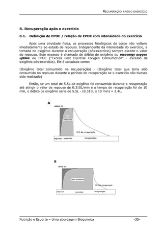 RECUPERAÇÃO APÓS O EXERCÍCIO 
8. Recuperação após o exercício 
8.1. Definição de EPOC / relação de EPOC com intensidade do exercício 
Após uma atividade física, os processos fisiológicos do corpo não voltam 
imediatamente ao estado de repouso. Independente da intensidade do exercício, a 
tomada de oxigênio durante a recuperação (pós-exercício) sempre excede o valor 
do repouso. Este excesso é chamado de débito de oxigênio ou recovergy oxygen 
uptake ou EPOC (“Excess Post Exercise Oxygen Consumption” - excesso de 
oxigênio pós-exercício). Ele é calculado como: 
(Oxigênio total consumido na recuperação) - (Oxigênio total que teria sido 
consumido no repouso durante o período de recuperação se o exercício não tivesse 
sido realizado) 
Então, se um total de 5.5L de oxigênio foi consumido durante a recuperação 
até atingir o valor de repouso de 0.310L/min e o tempo de recuperação foi de 10 
min, o débito de oxigênio seria de 5.5L - (0.310L x 10 min) = 2.4L. 
Nutrição e Esporte – Uma abordagem Bioquímica -35- 
 