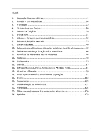 INDICE 
1. Contração Muscular e Fibras....................................................................... 1 
2. Revisão – Vias metabólicas....................................................................... 16 
3. ?-Oxidação .............................................................................................. 23 
4. Síntese de Ácidos Graxos......................................................................... 28 
5. Tomada de Oxigênio ................................................................................ 30 
6. Déficit de O2 ............................................................................................ 31 
7. VO2max - Consumo máximo de oxigênio ................................................... 32 
8. Recuperação após o exercício ................................................................... 35 
9. Limiar de Lactato..................................................................................... 40 
10. Adaptações na utilização de diferentes substratos durante o treinamento... 42 
11. Treinamento de longa duração e alta intensidade ..................................... 44 
12. Exercícios de intensidade baixa e moderada.............................................. 46 
13. Proteínas................................................................................................. 48 
14. Carboidratos............................................................................................ 55 
15. Lipídios.................................................................................................... 57 
16. Estresse Oxidativo, Defesa Antioxidante e Atividade Física ......................... 61 
17. Vitaminas e Minerais ................................................................................ 80 
18. Adaptações ao exercício em diferentes populações.................................... 91 
19. Doping ...................................................................................................103 
20. Suplementos..........................................................................................119 
21. Suplementação de Aminoácidos...............................................................131 
22. Hidratação..............................................................................................135 
23. Mitos e verdades acerca dos suplementos alimentares..............................136 
24. Apêndice ................................................................................................139 
 