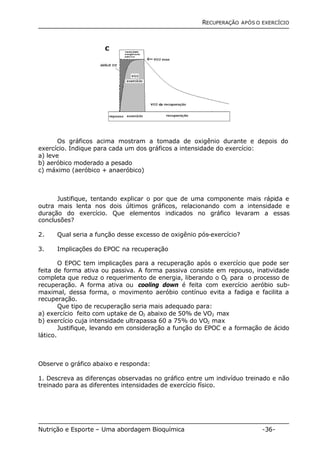 RECUPERAÇÃO APÓS O EXERCÍCIO 
Os gráficos acima mostram a tomada de oxigênio durante e depois do 
exercício. Indique para cada um dos gráficos a intensidade do exercício: 
a) leve 
b) aeróbico moderado a pesado 
c) máximo (aeróbico + anaeróbico) 
Justifique, tentando explicar o por que de uma componente mais rápida e 
outra mais lenta nos dois últimos gráficos, relacionando com a intensidade e 
duração do exercício. Que elementos indicados no gráfico levaram a essas 
conclusões? 
2. Qual seria a função desse excesso de oxigênio pós-exercício? 
3. Implicações do EPOC na recuperação 
O EPOC tem implicações para a recuperação após o exercício que pode ser 
feita de forma ativa ou passiva. A forma passiva consiste em repouso, inatividade 
completa que reduz o requerimento de energia, liberando o O2 para o processo de 
recuperação. A forma ativa ou cooling down é feita com exercício aeróbio sub-maximal, 
dessa forma, o movimento aeróbio contínuo evita a fadiga e facilita a 
recuperação. 
Que tipo de recuperação seria mais adequado para: 
a) exercício feito com uptake de O2 abaixo de 50% de VO2 max 
b) exercício cuja intensidade ultrapassa 60 a 75% do VO2 max 
Justifique, levando em consideração a função do EPOC e a formação de ácido 
lático. 
Observe o gráfico abaixo e responda: 
1. Descreva as diferenças observadas no gráfico entre um indivíduo treinado e não 
treinado para as diferentes intensidades de exercício físico. 
Nutrição e Esporte – Uma abordagem Bioquímica -36- 
 