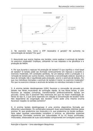 RECUPERAÇÃO APÓS O EXERCÍCIO 
2. No exercício leve, como o ATP necessário é gerado? Há aumento na 
concentração do lactato? Por que? 
3. Assumindo que ocorre hipóxia nos tecidos, como explicar o acúmulo de lactato 
no exercício moderado? Explique, utilizando na sua resposta a via glicolítica e a 
produção de NADH. 
4. Por que durante o repouso há produção de lactato? O que significa o nível basal 
de lactato? O lactato pode ser formado continuamente em repouso e durante o 
exercício moderado. Em condições aeróbias, há um balanço entre a produção e a 
remoção de lactato por outros tecidos, mantendo a concentração estável. Quando a 
taxa de remoção não é equilibrada pela produção, ocorre o acúmulo de lactato. Por 
que nos indivíduos treinadas o acúmulo de lactato é menor no exercício moderado? 
Por que no exercício intenso o acúmulo de lactato no indivíduo treinado é maior?? 
5. A enzima lactato desidrogenase (LDH) favorece a conversão de piruvato em 
lactato nas fibras musculares de contração rápida. Já nas fibras lentas, a LDH 
favorece as reações contrárias, transformando preferencialmente lactato em 
piruvato. Como isso é possível? Nos exercícios em que há maior mobilização de 
fibras do tipo II, o que seria esperado em relação à concentração de lactato? Este 
fato dependeria da oxigenação dos tecidos? Como pode uma mesma enzima 
favorecer reações no sentido contrário? 
6. A enzima lactato desidrogenase é uma enzima oligomérica formada por 
diferentes subunidades. Os vertebrados possuem duas subunidades distintas dessa 
enzima: M, que predomina nos músculos e H, que predomina no tecido cardíaco. 
Para saber quantas subunidades compõem a enzima, as diferentes proteínas 
oligoméricas (formadas somente por subunidades M ou H) foram purificadas, 
misturadas, dissociadas de suas subunidades componentes em condições suaves de 
Nutrição e Esporte – Uma abordagem Bioquímica -37- 
 