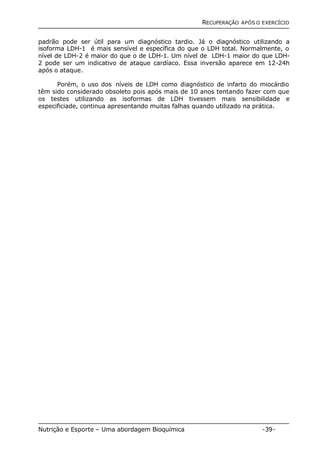 RECUPERAÇÃO APÓS O EXERCÍCIO 
padrão pode ser útil para um diagnóstico tardio. Já o diagnóstico utilizando a 
isoforma LDH-1 é mais sensível e específica do que o LDH total. Normalmente, o 
nível de LDH-2 é maior do que o de LDH-1. Um nível de LDH-1 maior do que LDH- 
2 pode ser um indicativo de ataque cardíaco. Essa inversão aparece em 12-24h 
após o ataque. 
Porém, o uso dos níveis de LDH como diagnóstico de infarto do miocárdio 
têm sido considerado obsoleto pois após mais de 10 anos tentando fazer com que 
os testes utilizando as isoformas de LDH tivessem mais sensibilidade e 
especificiade, continua apresentando muitas falhas quando utilizado na prática. 
Nutrição e Esporte – Uma abordagem Bioquímica -39- 
 