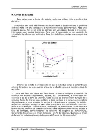 LIMIAR DE LACTATO 
9. Limiar de Lactato 
Para determinar o limiar de lactato, podemos utilizar dois procedimentos 
distintos: 
1. O indivíduo em teste faz corridas de 800m e tem o lactato dosado. A primeira 
corrida é feita em alta velocidade, a máxima conseguida pelo indivíduo. Após uma 
pequena pausa, faz-se um ciclo de corridas em velocidades baixas e crescentes 
intercaladas com curtos descansos. Para isso, é necessário ter um controle de 
velocidade do atleta e um lactímetro. Para dois indivíduos, obtivemos os seguintes 
dados: 
Limiar de lactato 
14 
12 
10 
8 
6 
4 
2 
0 
Limiar de 
lactato 
21 18 7 8 9 10 
velocidade (Km/h) 
concentração de lactato 
(mmol/L) 
1 
2 
O limiar de lactato é a velocidade em que o indivíduo atinge a concentração 
mínima de lactato, ou seja, quando a taxa de produção começa a exceder a taxa de 
remoção. 
2. Pode ser feito um teste em laboratório, utilizando estágios sucessivos de 
exercício em bicicleta ergométrica, esteira, etc. Inicialmente, a intensidade do 
exercício é de 50 a 60% do VO2max. Cada estágio do exercício tem duração de 5 
minutos. Perto do final de cada estágio, a taxa cardíaca e o consumo de oxigênio 
são registrados e uma amostra de sangue é coletada para a dosagem de lactato. 
Após essas medidas, a carga do exercício é aumentada e as medidas são repetidas. 
Após o sexto estágio, obtém-se uma distribuição de intensidades como mostra o 
gráfico abaixo. O limiar de lactato é quando a taxa de produção de lactato excede a 
taxa de remoção, correspondendo ao consumo de oxigênio de 45ml/min/kg. 
Geralmente determina-se o limiar de lactato em % do VO2max. Qual seria o limiar 
de lactato do indivíduo abaixo, dado que o VO2max é de 61 mo/min/kg? 
Nutrição e Esporte – Uma abordagem Bioquímica -40- 
 