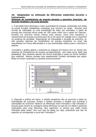 ADAPTAÇÕES NA UTILIZAÇÃO DE DIFERENTES SUBSTRATOS DURANTE O TREINAMENTO 
10. Adaptações na utilização de diferentes substratos durante o 
treinamento 
Sistemas de transferência de energia durante o exercício. Exercício de 
duração imediata e de curta duração. 
1. A atividade física demanda a maior quantidade de energia, comparada com todas 
as outras funções metabólicas complexas que ocorrem no corpo. Durante uma 
corrida de velocidade ou uma competição de nado, por exemplos, o gasto de 
energia dos músculos ativos pode ser 100 vezes maior que o gasto em repouso. 
Durante um exercício menos intenso mais intenso, como uma maratona, o 
requerimento de energia aumenta para 20 ou 30 vezes em ralação com o requerido 
na ausência de atividade. Dependendo da intensidade e duração do exercício, os 
três grandes sistemas de transferência de energia existentes no corpo são 
requisitados em forma diferenciada e a sua contribuição relativa para o exercício é 
distinta. 
-Considere o gráfico abaixo e preencha os espaços em branco com os nomes dos 
sistemas de transferência de energia correspondentes com cada curva. Após isso 
estabeleça: Que sistemas operam em forma anaeróbia e quais em forma aeróbia? 
Que sistemas liberam energia mais rapidamente? Existem atividades que sejam 
feitas em foram anaeróbia ou aeróbia exclusivamente? 
120 
100 
80 
60 
40 
20 
0 
2 
min 
duração do exercício 
contribuição dos sitemas de energia (%) 
10 
s 
30 
s 
5 
min 
2. Segundo a gráfica em baixo, o lactato sangüíneo não se acumula a todas as 
intensidades de exercício. Porque o lactato aumenta a medida que aumenta a 
intensidade do exercício? Observe as diferenças entre treinados e não treinados e 
discuta quais seriam as vantagens dessa diferença no caso de um atleta e possíveis 
explicações para essa diferença. Que significam os pontos que estão sendo 
indicados pelas setas? Com que tipo de atleta (ou seja, praticando que tipo de 
esporte) se corresponde a curva dos “treinados”? 
Nutrição e Esporte – Uma abordagem Bioquímica -42- 
 