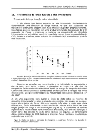 TREINAMENTO DE LONGA DURAÇÃO E ALTA INTENSIDADE 
11. Treinamento de longa duração e alta intensidade 
Treinamento de longa duração e alta intensidade 
1. Os atletas que fazem esportes de alta intensidade, freqüentemente 
experimentam uma sensação de fadiga crônica, na qual dias sucessivos de 
treinamento extenuante chegam a ser mais difíceis de suportar, progressivamente. 
Essa fadiga, pode-se relacionar com uma gradual diminuição das reservas de CHO 
corporais. Na Figura 1 mostra-se a mudança na concentração de glicogênio 
intramuscular em seis atletas ingerindo uma dieta com as doses recomendadas de 
CHO, lipídeos e proteínas, antes e depois de corridas de 16,1 km realizadas em três 
dias sucessivos. 
Figura 1. Mudanças na concentração de glicogênio intramuscular em seis atletas homens antes 
e depois de corridas de 16,1 km realizadas em três dias sucessivos. O glicogênio muscula r também foi 
medido 5 dias após a última corrida. 
Observe as variações na concentração e na velocidade de degradação e 
discuta como está sendo utilizado o glicogênio ao longo dos três dias de 
competição. Estão sendo utilizadas outras fontes de energia ao longo dos três dias? 
Como varia a utilização dessas outras fontes em relação com a variação nos níveis 
de glicogênio? Que pode dizer respeito da recuperação nos níveis de glicogênio (5º 
dia pós)? 
2. Em uma experiência para avaliar o efeito da dieta sobre as reservas de 
glicogênio intramuscular e sobre a duração do exercício, três grupos de pessoas 
foram alimentados de forma diferente durante três dias, e após essa dieta 
diferenciada, foram submetidos a uma sessão de ciclismo até o limite das suas 
forças (tempo de fadiga o de extenuação) (Figura 1). A quantidade de calorias 
ingeridas foi a recomendada normalmente nos três casos, mas em uma condição a 
maior parte das calorias foi dada como lipídeos, na segunda as porcentagens 
diárias recomendadas de CHO, lipídeos, e proteínas foram mantidas, e na terceira, 
a dieta foi rica em CHO. 
Figura 1. Efeitos da dieta no conteúdo de glicogênio no quadriceps femoris e na duração do 
exercício feito sobre uma bicicleta 
Nutrição e Esporte – Uma abordagem Bioquímica -44- 
 