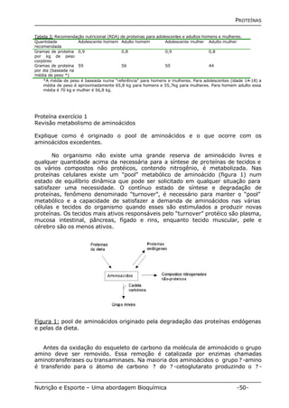 PROTEÍNAS 
Tabela 3: Recomendação nutricional (RDA) de proteínas para adolescentes e adultos homens e mulheres. 
Quantidade 
Adolescente homem Adulto homem Adolescente mulher Adulto mulher 
recomendada 
Gramas de proteína 
por kg de peso 
corpóreo 
0,9 0,8 0,9 0,8 
Gramas de proteína 
por dia (baseada na 
média de peso *) 
59 56 50 44 
*A média de peso é baseada numa “referência” para homens e mulheres. Para adolescentes (idade 14-18) a 
média de peso é aproximadamente 65,8 kg para homens e 55,7kg para mulheres. Para homem adulto essa 
média é 70 kg e mulher é 56,8 kg. 
Proteína exercício 1 
Revisão metabolismo de aminoácidos 
Explique como é originado o pool de aminoácidos e o que ocorre com os 
aminoácidos excedentes. 
No organismo não existe uma grande reserva de aminoácido livres e 
qualquer quantidade acima da necessária para a síntese de proteínas de tecidos e 
os vários compostos não protéicos, contendo nitrogênio, é metabolizada. Nas 
proteínas celulares existe um “pool” metabólico de aminoácido (figura 1) num 
estado de equilíbrio dinâmica que pode ser solicitado em qualquer situação para 
satisfazer uma necessidade. O contínuo estado de síntese e degradação de 
proteínas, fenômeno denominado “turnover”, é necessário para manter o “pool” 
metabólico e a capacidade de satisfazer a demanda de aminoácidos nas várias 
células e tecidos do organismo quando esses são estimulados a produzir novas 
proteínas. Os tecidos mais ativos responsáveis pelo “turnover” protéico são plasma, 
mucosa intestinal, pâncreas, fígado e rins, enquanto tecido muscular, pele e 
cérebro são os menos ativos. 
Figura 1: pool de aminoácidos originado pela degradação das proteínas endógenas 
e pelas da dieta. 
Antes da oxidação do esqueleto de carbono da molécula de aminoácido o grupo 
amino deve ser removido. Essa remoção é catalizada por enzimas chamadas 
aminotransferases ou transaminases. Na maioria dos aminoácidos o grupo ? -amino 
é transferido para o átomo de carbono ? do ? -cetoglutarato produzindo o ? - 
Nutrição e Esporte – Uma abordagem Bioquímica -50- 
 