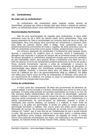 CARBOIDRATOS 
14. Carboidratos 
De onde vem os carboidratos? 
Os carboidratos são sintetizados pelos vegetais verdes através da 
fotossíntese, processo que utiliza a energia solar para reduzir o dióxido de carbono. 
Assim, os carboidratos atuam como reservatório químico principal da energia solar. 
Recomendações Nurticionais 
Não há uma recomendação de ingestão para carboidratos. A típica dieta 
americana inclui de 40 a 50% da calorias totais como carboidratos. Para uma 
pessoa sedentária de 70kg é recomendado um consumo diário de cerca de 300g de 
carboidratos. Para uma pessoa ativa envolvida em treinamento o consumo sobe 
para 60% de calorias diárias (400 a 600g). Esse carboidrato deve ser 
predominantemente proveniente de frutas e vegetais. Na dieta americana cerca de 
50% do carboidrato consumido como açúcar simples, predominando a sacarose. 
Um consumo adequado de carboidratos é fundamental para pessoas ativas. 
Quando o suprimento de oxigênio para os músculos ativos é inadequada, o 
glicogênio dos músculos e a glicose do sangue são as primeiras fontes de energia. 
Ao estocar glicogênio os carboidratos asseguram energia para exercícios aeróbicos 
de alta intensidade. Assim, para pessoas ativas é importante uma dieta com 50 a 
60% de calorias na forma de carboidratos predominantemente na forma de amido e 
fibras. Durante treinamento vigoroso e antes de competição o consumo de 
carboidratos pode aumentar para assegurar reservas adequadas de glicogênio. A 
recomendação para atletas com treinamento prolongados é de 10g por kg de 
massa corpórea. Portanto, o consumo diário para um atleta de 46kg que gasta 
cerca de 2.800kcal por dia é de aproximadamente 450g ou 1800kcal. Um atleta 
com 68kg deve ingerir cerca de 675g de carboidratos (2.700kcal) como parte de 
um requerimento de 4.200kcal. Em ambos os casos os carboidratos representam 
cerca de 65% da energia total consumida. 
Fontes de carboidratos 
A maior parte dos carboidratos da dieta são provenientes de alimentos de 
origem vegetal. A única exceção é a lactose, dissacarídeo que ocorre no leite e seus 
derivados. A frutose está presente em grandes quantidades em frutas e no mel. Os 
três açúcares duplos (dissacarídeos) que são comuns na alimentação: sacarose, 
lactose e maltose. A sacarose é o açúcar comum de mesa e o mais disseminado na 
natureza sendo encontrado em todos os vegetais que efetuam a fotossíntese e é 
obtida industrialmente da cana-de-açúcar da beterraba. Quando o amido é 
hidrolisado pela enzima diastase, um produto é a maltose. A maior fonte de 
maltose é a de grãos em germinação. O amido em grãos se rompe durante a 
germinação formando a maltose. Isso ocorre antes dos grãos serem usados na 
fabricação da cerveja. No processo de produção da cerveja ocorre a mudança de 
maltose em “malte”, que é mais fácil de ser metabolizado do que o amido original 
no grão. São poucas as fontes de maltose em nossa dieta. Assim, a maltose possui 
papel significativo como produto intermediário da digestão do amido. O amido 
ocorre como grânulos microscópicos nas raízes, nos tubérculos e nas sementes dos 
vegetais. As maiores fontes de amido incluem milho, batata, trigo e arroz. 
Nutrição e Esporte – Uma abordagem Bioquímica -55- 
 