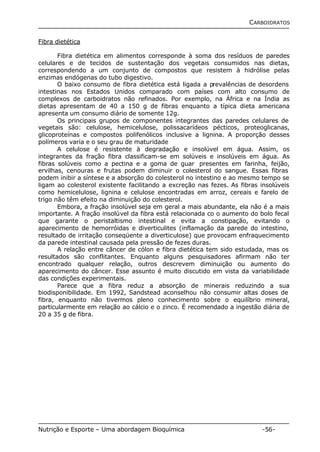 CARBOIDRATOS 
Fibra dietética 
Fibra dietética em alimentos corresponde à soma dos resíduos de paredes 
celulares e de tecidos de sustentação dos vegetais consumidos nas dietas, 
correspondendo a um conjunto de compostos que resistem à hidrólise pelas 
enzimas endógenas do tubo digestivo. 
O baixo consumo de fibra dietética está ligada a prevalências de desordens 
intestinas nos Estados Unidos comparado com países com alto consumo de 
complexos de carboidratos não refinados. Por exemplo, na África e na Índia as 
dietas apresentam de 40 a 150 g de fibras enquanto a típica dieta americana 
apresenta um consumo diário de somente 12g. 
Os principais grupos de componentes integrantes das paredes celulares de 
vegetais são: celulose, hemicelulose, polissacarídeos pécticos, proteoglicanas, 
glicoproteínas e compostos polifenólicos inclusive a lignina. A proporção desses 
polímeros varia e o seu grau de maturidade 
A celulose é resistente à degradação e insolúvel em água. Assim, os 
integrantes da fração fibra classificam-se em solúveis e insolúveis em água. As 
fibras solúveis como a pectina e a goma de guar presentes em farinha, feijão, 
ervilhas, cenouras e frutas podem diminuir o colesterol do sangue. Essas fibras 
podem inibir a síntese e a absorção do colesterol no intestino e ao mesmo tempo se 
ligam ao colesterol existente facilitando a excreção nas fezes. As fibras insolúveis 
como hemicelulose, lignina e celulose encontradas em arroz, cereais e farelo de 
trigo não têm efeito na diminuição do colesterol. 
Embora, a fração insolúvel seja em geral a mais abundante, ela não é a mais 
importante. A fração insolúvel da fibra está relacionada co o aumento do bolo fecal 
que garante o peristaltismo intestinal e evita a constipação, evitando o 
aparecimento de hemorróidas e diverticulites (inflamação da parede do intestino, 
resultado de irritação conseqüente a diverticulose) que provocam enfraquecimento 
da parede intestinal causada pela pressão de fezes duras. 
A relação entre câncer de cólon e fibra dietética tem sido estudada, mas os 
resultados são conflitantes. Enquanto alguns pesquisadores afirmam não ter 
encontrado qualquer relação, outros descrevem diminuição ou aumento do 
aparecimento do câncer. Esse assunto é muito discutido em vista da variabilidade 
das condições experimentais. 
Parece que a fibra reduz a absorção de minerais reduzindo a sua 
biodisponibilidade. Em 1992, Sandstead aconselhou não consumir altas doses de 
fibra, enquanto não tivermos pleno conhecimento sobre o equilíbrio mineral, 
particularmente em relação ao cálcio e o zinco. É recomendado a ingestão diária de 
20 a 35 g de fibra. 
Nutrição e Esporte – Uma abordagem Bioquímica -56- 
 