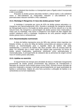 LIPÍDIOS 
removem o colesterol dos tecidos e o transportam para o fígado onde é incorporado 
a bile e excretado. 
Enquanto os ácidos graxos saturados tendem a elevar tanto o LDL-colesterol 
como o HDL-colesterol os insaturados reduzem o LDL-colesterol e os 
poliinsaturados reduzem também o HDL-colesterol. 
15.3. Manteiga X Margarina: O risco dos ácidos graxos Trans? 
A manteiga é composta por cerca de 62% de ácidos graxos saturados e a 
margarina com aproximadamente 20%. Durante a produção da margarina através 
da hidrogenação ocorre a formação de ácidos graxos na forma natural cis e na não 
natural trans. Na margarina a porcentagem de ácidos graxos trans insaturados é 
maior que na manteiga, mas como a margarina é de origem de óleo vegetal não 
contém colesterol como a manteiga. Suspeita-se de uma possível relação entre 
ácidos graxos trans e arteosclerose. 
15.4. Recomendações nutricionais 
A dieta de lipídios representa cerca de 38% das calorias totais ingeridas nos 
Estados Unidos, ou cerca de 50kg de lipídios consumidos por pessoa a cada ano. 
Embora as recomendações para a ingestão diária de lipídios não estão 
estabelecidas, o consumo de lipídios não deve exceder 30% da energia total da 
dieta. Foi proposto que a maior parte dos lipídios seja consumido na forma de 
ácidos graxos insaturados, igualmente distribuído entre poliinsaturados e 
monoinsaturados. A principal fonte de colesterol são os alimentos de origem animal 
ricos em ácidos graxos saturados. 
15.5. Lipídios no exercício 
O requerimento de energia para atividade de baixa a moderada é largamente 
proveniente de ácidos graxos provenientes dos estoques de triacilgliceróis e 
liberados do músculo como ácidos graxos livres (FFA). Durante breves períodos de 
exercício moderado a energia é derivada aproximadamente em igual quantidade de 
lipídios e carboidratos. Depois de uma hora aumenta a utilização de lipídios e os 
carboidratos se tornam depletados. 
Nutrição e Esporte – Uma abordagem Bioquímica -58- 
 