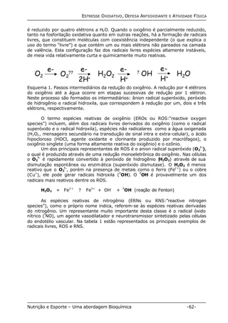 ESTRESSE OXIDATIVO, DEFESA ANTIOXIDANTE E ATIVIDADE FÍSICA 
é reduzido por quatro elétrons a H2O. Quando o oxigênio é parcialmente reduzido, 
tanto na fosforilação oxidativa quanto em outras reações, há a formação de radicais 
livres, que constituem moléculas com coexistência independente (o que explica o 
uso do termo “livre”) e que contém um ou mais elétrons não pareados na camada 
de valência. Esta configuração faz dos radicais livres espécies altamente instáveis, 
de meia vida relativamente curta e quimicamente muito reativas. 
e- 
H+ 
H ? OH 2O2 H2O e- e- 
O ?? 2 
O2 
2H+ 
e- 
H+ 
Esquema 1. Passos intermediários da redução do oxigênio. A redução por 4 elétrons 
do oxigênio até a água ocorre em etapas sucessivas de redução por 1 elétron. 
Neste processo são formados os intermediários: ânion radical superóxido, peróxido 
de hidrogênio e radical hidroxila, que correspondem à redução por um, dois e três 
elétrons, respectivamente. 
O termo espécies reativas de oxigênio (EROs ou ROS:“reactive oxygen 
species”) incluem, além dos radicais livres derivados do oxigênio (como o radical 
superóxido e o radical hidroxila), espécies não radicalares como a água oxigenada 
(H2O2, mensageiro secundário na transdução de sinal intra e extra-celular), o ácido 
hipocloroso (HOCl, agente oxidante e clorinante produzido por macrófagos), o 
oxigênio singlete (uma forma altamente reativa do oxigênio) e o ozônio. 
Um dos principais representantes de ROS é o anion radical superóxido (O2 
Nutrição e Esporte – Uma abordagem Bioquímica -62- 
? -), 
o qual é produzido através de uma redução monoeletrônica do oxigênio. Nas células 
o O2 
? - é rapidamente convertido à peróxido de hidrogênio (H2O2) através de sua 
dismutação espontânea ou enzimática (superóxido dismutase). O H2O2 é menos 
reativo que o O2 
? -, porém na presença de metais como o ferro (Fe2+) ou o cobre 
(Cu+), ele pode gerar radicais hidroxila (?OH). O ?OH é provavelmente um dos 
radicais mais reativos dentre os ROS. 
H2O2 + Fe2+ ? Fe3+ + OH- + ?OH (reação de Fenton) 
As espécies reativas de nitrogênio (ERNs ou RNS:”reactive nitrogen 
species”), como o próprio nome indica, referem-se às espécies reativas derivadas 
do nitrogênio. Um representante muito importante desta classe é o radical óxido 
nítrico (?NO), um agente vasodilatador e neurotransmissor sintetizado pelas células 
do endotélio vascular. Na tabela 1 estão representados os principais exemplos de 
radicais livres, ROS e RNS. 
 