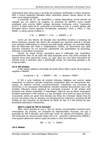 ESTRESSE OXIDATIVO, DEFESA ANTIOXIDANTE E ATIVIDADE FÍSICA 
inflamatória seja crítica para a remoção de proteínas danificadas e restos celulares, 
ROS e outros oxidantes liberados pelos neutrófilos podem causar danos ao seu 
redor como lipoperoxidação. 
A produção de O2 
?- por Neutrófilos e células fagocitárias ocorre através da 
redução por um elétron do oxigênio na presença de NADPH, numa reação 
catalisada pela enzima NAPH oxidase (processo conhecido como “respiratory 
burst”). A maior parte do O2 
?- produzido é convertido a H2O2 e, a partir destes, são 
formados vários outros agentes microbicidas oxidantes, como o HOCl, o ?OH, 
ONOO-, e vários outros (Tabela 1). 
2 O2 + NADPH ? 2 O2 
- + NADPH+ + H+ 
Como um dos fatores de ativação dos neutrófilos constitui a presença de 
danos teciduais, quando tais danos são causados por exercício intenso é ativada 
uma resposta inflamatória no músculo que está sendo utilizado. Um exemplo deste 
fato foi observado por Hack e colaboradores (1992), ao demonstrar que após 
exercício exaustivo há um aumento significante nas quantidades de leucócitos, 
linfócitos e neutrófilos circulantes. 
Devido ao longo tempo necessário para a infiltração dos neutrófilos, 
provavelmente esta via de ação não está associada como uma fonte primária de 
radicais livres para exercícios curtos, ou seja, deve ser uma fonte secundária de 
radicais livres e contribuir para a danificação celular em exercícios pesados e de 
longa duração. 
16.3. NO sintase 
A NO sintase catalisa a formação de óxido nítrico (NO) a partir de L-arginina, 
oxigênio e NADPH. 
L-arginina + O2 + NADPH ? NO + citrulina + NADP+ 
O NO e uma molécula de grande interesse biológico por exercer papel 
importante no sistema vascular sanguíneo (importante fator de relaxamento dos 
vasos), no sistema nervoso (neurotransmissor, importante nos processos de 
memória), e em processos inflamatórios. Estudos recentes demonstram que o NO 
também influencia vários aspectos da contração muscular. A NO sintase está 
presente nas células endoteliais e macrófagos. Sabe-se que as fibras musculares 
também expressam a NO sintase e a sua atividade varia entre os tipos de fibras 
musculares, sendo em geral mais elevada nas fibras de contração rápida (Tipo II) 
do que nas lentas (Tipo I). Estudos imunohistoquímicos mostram a presença de NO 
sintase do tipo neuronal no sarcolema de fibras do tipo II e NO sintase do tipo 
endotelial associado à mitocôndria. 
Qual é o papel do ?NO no músculo? 
Além disso acredita-se que o ?NO em baixas concentrações funcione como 
antioxidante. No entanto, em situações de hiperatividade muscular, em que a 
produção de ?NO é elevada, este pode agir como um agente pro-oxidante, pois o 
?NO produzido em excesso pode reagir com o O2 
?- gerando o peroxinitrito (ONOO-), 
uma espécie altamente reativa capaz de oxidar e nitrar biomoléculas. 
?NO + O2 
?- ? ONOO- 
16.4. Metais 
Nutrição e Esporte – Uma abordagem Bioquímica -66- 
 
