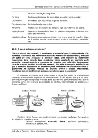 ESTRESSE OXIDATIVO, DEFESA ANTIOXIDANTE E ATIVIDADE FÍSICA 
ferro na circulação sanguínea 
Ferritina Proteína estocadora de ferro. Liga-se ao ferro intracelular. 
Lactoferrina Secretado por neutrófilos. Liga-se ao ferro. 
Ceruloplasmina Proteína ligadora de cobre 
Albumina Proteína de transporte do sangue, liga-se ao ferro e ao cobre. 
Haptoglobina Liga-se à hemoglobina livre do plasma sanguíneo e diminui sua 
ação pro-oxidante. 
Metalotioneínas Proteína encontrada no citosol, rica em grupos de enxofre. Liga-se 
à vários metais como o cobre, o zinco, o cádmio, mercúrio, 
etc. 
16.7. O que é estresse oxidativo? 
“Para a maioria dos animais, o movimento é essencial para a sobrevivência. Em 
humanos, o exercício não representa mais uma maneira de sobrevivência, mas sim 
um estilo de vida, recreação e, algumas vezes, uma maneira de tratamento 
terapêutico. Uma elevada taxa metabólica como resultado de exercício pode 
aumentar dramaticamente o consumo de oxigênio nos músculos locomotores, 
coração e outros tecidos. Na década passada, têm sido acumuladas evidências de 
que o exercício esporádico ou excessivo pode manifestar um desbalanço entre a 
quantidade de espécies reativas de oxigênio (ROS) e defesa antioxidante, 
resultando em um ambiente de estresse oxidativo para o organismo” 
O estresse oxidativo está relacionado a situações onde os mecanismos 
celulares pró-oxidantes superam os antioxidantes. É um estado em que há uma 
elevada produção de espécies reativas. Este estado está comumente ligado a danos 
celulares como por exemplo peroxidação de lipídios, fragmentação de proteínas e 
ácidos nucléicos. 
Existem vários fatores que podem induzir o estresse oxidativo. Eles podem 
ser divididos em dois grupos: 
- Fatores endógenos: exercício físico, estresse psicológico, 
inflamação, câncer, etc. 
Nutrição e Esporte – Uma abordagem Bioquímica -70- 
 