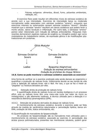 ESTRESSE OXIDATIVO, DEFESA ANTIOXIDANTE E ATIVIDADE FÍSICA 
- Fatores exógenos: alimentos, álcool, fumo, poluentes ambientais, 
radiação, etc. 
O exercício físico pode resultar em diferentes níveis de estresse oxidativo de 
acordo com a sua intensidade. Exercícios de intensidade baixa ou moderada 
normalmente estão associados com estresse oxidativo “ameno”, enquanto que 
exercícios intensos ou extenuantes causam estresse oxidativo “severo”. Estudos 
mostram que o estresse “severo” resultam em danos oxidativos que podem levar a 
morte celular, danos teciduais e inflamação. Por outro lado, o estreasse “ameno” 
parece estar relacionado com indução de defesas antioxidantes. Pesquisas mais 
recentes demonstram espécies reativas de oxigênio ou nitrogênio podem agir como 
moduladoras do metabolismo celular, da expressão gênica e de modificações pós-traducionais 
em proteínas. 
Célula Muscular 
Estresse Oxidativo 
Severo 
Estresse Oxidativo 
Ameno 
Lesões Respostas Adaptativas: 
-Indução de enzimas antioxidantes 
-Indução de proteínas de choque térmico 
16.8. Como se pode monitorar o estresse oxidativo associado ao exercício? 
Uma forma de verificar se o exercício praticado esta sendo danoso ao organismo e 
quantificar a produção de radicais livres. Infelizmente devido ao seu tempo de vida 
curto a detecção de radicais livres não e fácil. Por isso, o que se faz e medir as 
“pegadas” ou resíduos deixados por eles. 
16.8.1. Detecção direta da produção de radicais livres 
A quantificação direta de radicais livres em tecidos biológicos é um processo 
difícil, pois os radicais livres têm uma meia-vida curta (ao redor de micro ou 
milisegundos) e são altamente instáveis. A técnica utilizada para a detecção é a 
ressonância eletrônica paramagnética (EPR). 
16.8.2. Detecção de produtos derivados do ataque de radicais livres 
O monitoramento do estresse oxidativo durante o exercício pode ser feita 
através da medida de parâmetros relacionados a peroxidação lipídica, danos em 
DNA, oxidação de tióis, status antioxidante, etc. 
A) Quantificação de marcadores de lipoperoxidação 
Os produtos da lipoperoxidação são os marcadores mais utilizados para o 
monitoramento do estresse oxidativo associado ao exercício. A peroxidação dos 
ácidos graxos poliinsaturados, presentes nas membranas celulares, podem gerar 
Nutrição e Esporte – Uma abordagem Bioquímica -71- 
 