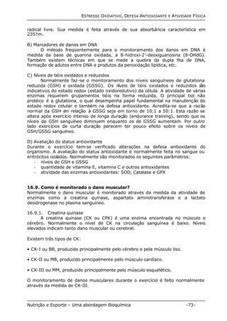 ESTRESSE OXIDATIVO, DEFESA ANTIOXIDANTE E ATIVIDADE FÍSICA 
radical livre. Sua medida é feita através de sua absorbância característica em 
235?m. 
B) Marcadores de danos em DNA 
O método freqüentemente para o monitoramento dos danos em DNA é 
medida da base de guanina oxidada, a 8-hidroxi-2’-deoxiguanosina (8-OHdG). 
Também existem técnicas em que se mede a quebra da dupla fita de DNA, 
formação de adutos entre DNA e produtos da peroxidação lipídica, etc. 
C) Níveis de tióis oxidados e reduzidos 
Normalmente faz-se o monitoramento dos níveis sanguíneos de glutationa 
reduzida (GSH) e oxidada (GSSG). Os níveis de tióis oxidados e reduzidos são 
indicativos do estado redox (estado oxidoredutivo) da célula. A atividade de várias 
enzimas requerem grupamentos tióis na forma reduzida. O principal tiol não 
protéico é a glutationa, o qual desempenha papel fundamental na manutenção do 
estado redox celular e também na defesa antioxidante. Acredita-se que a razão 
normal da GSH em relação à GSSG seja em torno de 10:1 a 50:1. Esta razão se 
altera após exercício intenso de longa duração (endurance training), sendo que os 
níveis de GSH sanguíneo diminuem enquanto os de GSSG aumentam. Por outro 
lado exercícios de curta duração parecem ter pouco efeito sobre os níveis de 
GSH/GSSG sanguíneo. 
D) Avaliação do status antioxidante 
Durante o exercício tem-se verificado alterações na defesa antioxidante do 
organismo. A avaliação do status antioxidante é normalmente feita no sangue ou 
eritrócitos isolados. Normalmente são monitorados os seguintes parâmetros: 
- níveis de GSH e GSSG 
- quantidade de vitamina E, vitamina C e outros antioxidantes 
- atividade das enzimas antioxidantes: SOD, Catalase e GPX 
16.9. Como é monitorado o dano muscular? 
Normalmente o dano muscular é monitorado através da medida da atividade de 
enzimas como a creatina quinase, aspartato aminotransferase e a lactato 
desidrogenase no plasma sanguíneo. 
16.9.1. Creatina quinase 
A creatina quinase (CK ou CPK) é uma enzima encontrada no músculo e 
cérebro. Normalmente o nível de CK na circulação sanguínea é baixo. Níveis 
elevados indicam tanto dano muscular ou cerebral. 
Existem três tipos de CK: 
• CK-I ou BB, produzido principalmente pelo cérebro e pela músculo liso. 
• CK-II ou MB, produzido principalmente pelo músculo cardíaco. 
• CK-III ou MM, produzido principalmente pelo músculo esquelético. 
O monitoramento de danos musculares durante o exercício é feito normalmente 
através da medida de CK-III. 
Nutrição e Esporte – Uma abordagem Bioquímica -73- 
 