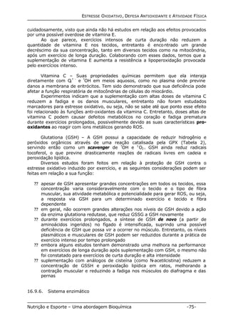 ESTRESSE OXIDATIVO, DEFESA ANTIOXIDANTE E ATIVIDADE FÍSICA 
cuidadosamente, visto que ainda não há estudos em relação aos efeitos provocados 
por uma possível overdose de vitamina E. 
Ao que parece, exercícios intensos de curta duração não reduzem a 
quantidade de vitamina E nos tecidos, entretanto é encontrado um grande 
decréscimo da sua concentração, tanto em diversos tecidos como na mitocôndria, 
após um exercício de longa duração. Colaborando com esses dados, temos que a 
suplementação de vitamina E aumenta a resistência a lipoperoxidação provocada 
pelo exercícios intenso. 
Vitamina C – Suas propriedades químicas permitem que ela interaja 
diretamente com O2 
? - e ?OH em meios aquosos, como no plasma onde previne 
danos a membrana de eritrócitos. Tem sido demonstrado que sua deficiência pode 
afetar a função respiratória de mitocôndrias de células do miocárdio. 
Experimentos indicam que a suplementação com altas doses de vitamina C 
reduzem a fadiga e os danos musculares, entretanto não foram estudados 
marcadores para estresse oxidativo, ou seja, não se sabe até que ponto esse efeito 
foi relacionado às funções anti-oxidantes da vitamina C. Entretanto, doses altas de 
vitamina C podem causar defeitos metabólicos no coração e fadiga prematura 
durante exercícios prolongados, possivelmente devido as suas características pro-oxidantes 
ao reagir com íons metálicos gerando ROS. 
Glutationa (GSH) – A GSH possui a capacidade de reduzir hidrogênio e 
peróxidos orgânicos através de uma reação catalisada pela GPX (Tabela 2), 
servindo então como um scavenger de ?OH e 1O2. GSH ainda reduz radicais 
tocoferol, o que previne drasticamente reações de radicais livres em cadeia e 
peroxidação lipídica. 
Diversos estudos foram feitos em relação à proteção de GSH contra o 
estresse oxidativo induzido por exercício, e as seguintes considerações podem ser 
feitas em relação a sua função: 
?? apesar de GSH apresentar grandes concentrações em todos os tecidos, essa 
concentração varia consideravelmente com o tecido e o tipo de fibra 
muscular, sua atividade metabólica e potencialidade para gerar ROS, ou seja, 
a resposta via GSH para um determinado exercício e tecido e fibra 
dependente 
?? em geral, não ocorrem grandes alterações nos níveis de GSH devido a ação 
da enzima glutationa redutase, que reduz GSSG a GSH novamente 
?? durante exercícios prolongados, a síntese de GSH de novo (a partir de 
aminoácidos ingeridos) no fígado é intensificada, suprindo uma possível 
deficiência de GSH que possa vir a ocorrer no músculo. Entretanto, os níveis 
plasmáticos e musculares de GSH podem ser reduzidos durante a prática de 
exercício intenso por tempo prolongado 
?? embora alguns estudos tenham demonstrado uma melhora na performance 
em exercícios de longa duração após suplementação com GSH, o mesmo não 
foi constatado para exercícios de curta duração e alta intensidade 
?? suplementação com análogos de cisteína (como N-acetilcistina) reduzem a 
concentração de GSSH e peroxidação lipídica em ratos, melhorando a 
contração muscular e reduzindo a fadiga nos músculos do diafragma e das 
pernas 
16.9.6. Sistema enzimático 
Nutrição e Esporte – Uma abordagem Bioquímica -75- 
 