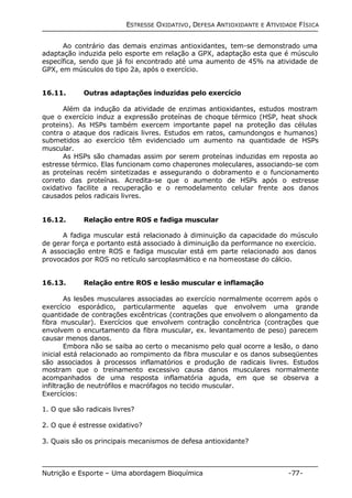 ESTRESSE OXIDATIVO, DEFESA ANTIOXIDANTE E ATIVIDADE FÍSICA 
Ao contrário das demais enzimas antioxidantes, tem-se demonstrado uma 
adaptação induzida pelo esporte em relação a GPX, adaptação esta que é músculo 
específica, sendo que já foi encontrado até uma aumento de 45% na atividade de 
GPX, em músculos do tipo 2a, após o exercício. 
16.11. Outras adaptações induzidas pelo exercício 
Além da indução da atividade de enzimas antioxidantes, estudos mostram 
que o exercício induz a expressão proteínas de choque térmico (HSP, heat shock 
proteins). As HSPs também exercem importante papel na proteção das células 
contra o ataque dos radicais livres. Estudos em ratos, camundongos e humanos) 
submetidos ao exercício têm evidenciado um aumento na quantidade de HSPs 
muscular. 
As HSPs são chamadas assim por serem proteínas induzidas em reposta ao 
estresse térmico. Elas funcionam como chaperones moleculares, associando-se com 
as proteínas recém sintetizadas e assegurando o dobramento e o funcionamento 
correto das proteínas. Acredita-se que o aumento de HSPs após o estresse 
oxidativo facilite a recuperação e o remodelamento celular frente aos danos 
causados pelos radicais livres. 
16.12. Relação entre ROS e fadiga muscular 
A fadiga muscular está relacionado à diminuição da capacidade do músculo 
de gerar força e portanto está associado à diminuição da performance no exercício. 
A associação entre ROS e fadiga muscular está em parte relacionado aos danos 
provocados por ROS no retículo sarcoplasmático e na homeostase do cálcio. 
16.13. Relação entre ROS e lesão muscular e inflamação 
As lesões musculares associadas ao exercício normalmente ocorrem após o 
exercício esporádico, particularmente aquelas que envolvem uma grande 
quantidade de contrações excêntricas (contrações que envolvem o alongamento da 
fibra muscular). Exercícios que envolvem contração concêntrica (contrações que 
envolvem o encurtamento da fibra muscular, ex. levantamento de peso) parecem 
causar menos danos. 
Embora não se saiba ao certo o mecanismo pelo qual ocorre a lesão, o dano 
inicial está relacionado ao rompimento da fibra muscular e os danos subseqüentes 
são associados à processos inflamatórios e produção de radicais livres. Estudos 
mostram que o treinamento excessivo causa danos musculares normalmente 
acompanhados de uma resposta inflamatória aguda, em que se observa a 
infiltração de neutrófilos e macrófagos no tecido muscular. 
Exercícios: 
1. O que são radicais livres? 
2. O que é estresse oxidativo? 
3. Quais são os principais mecanismos de defesa antioxidante? 
Nutrição e Esporte – Uma abordagem Bioquímica -77- 
 