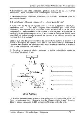 ESTRESSE OXIDATIVO, DEFESA ANTIOXIDANTE E ATIVIDADE FÍSICA 
4. Exercícios intensos estão associados a produção excessiva de espécies reativas 
de oxigênio. Cite os principais danos causados pelos radicais livres? 
5. Existe um aumento de radicais livres durante o exercício? Caso exista, quais são 
as principais fontes? 
6. O radical superóxido pode produzir outros radicais, quais são eles? 
7. “Um adulto de 70 Kg em repouso utiliza 3.5 ml de O2/Kg/min ou 352.8L/dia. 
Sabendo-se que 1 – 3% desse oxigênio inevitavelmente gera anion radical 
superóxido, isso significa que o organismo produz em torno de 3.5 L de radical 
superóxido/dia. Se considerarmos que durante o exercício físico a quantidade de 
oxigênio utilizado aumenta em torno de 10 vezes, pode-se facilmente deduzir que a 
quantidade de radical gerado na cadeia de transporte de elétrons aumente na 
mesma ordem de grandeza. “ 
Sabe-se que uma das principais fontes de radicais livres durante o exercício e a 
cadeia de transporte de elétrons. Quais são as vias metabólicas que alimentam a 
cadeia de transporte de elétrons? Qual seria o tipo de exercício em que se esperaria 
uma grande produção de radicais livres? 
8. Complete o esquema abaixo indicando a defesa antioxidante capaz de 
“neutralizar” os radicais livres. 
6 
O2 
L? LOOH 
L LOO? 
Fe2+ ou Cu+ 
O2 
H2O2 
2 1 
4 
LOH 
5 
Mitocôndria 
?OH 
GSSG GSH 
3 
H2O 
Célula Muscular 
?? 
O2 
H2O 
1.------------------------------- 
2.------------------------------- 
3. ------------------------------- 
4. ------------------------------- 
5. ------------------------------- 
6. ------------------------------- 
9. A figura abaixo mostra a atividade da enzima superóxido dismutase (SOD) em 
fibras musculares do tipo I (Soleus) e tipo IIb (Gastrocnemius branco) de ratos. 
Observa-se que a atividade da SOD e maior em fibras de contração lenta. 
Nutrição e Esporte – Uma abordagem Bioquímica -78- 
 