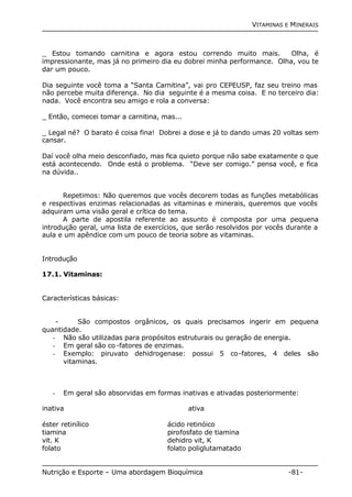 VITAMINAS E MINERAIS 
_ Estou tomando carnitina e agora estou correndo muito mais. Olha, é 
impressionante, mas já no primeiro dia eu dobrei minha performance. Olha, vou te 
dar um pouco. 
Dia seguinte você toma a “Santa Carnitina”, vai pro CEPEUSP, faz seu treino mas 
não percebe muita diferença. No dia seguinte é a mesma coisa. E no terceiro dia: 
nada. Você encontra seu amigo e rola a conversa: 
_ Então, comecei tomar a carnitina, mas... 
_ Legal né? O barato é coisa fina! Dobrei a dose e já to dando umas 20 voltas sem 
cansar. 
Daí você olha meio desconfiado, mas fica quieto porque não sabe exatamente o que 
está acontecendo. Onde está o problema. “Deve ser comigo.” pensa você, e fica 
na dúvida.. 
Repetimos: Não queremos que vocês decorem todas as funções metabólicas 
e respectivas enzimas relacionadas as vitaminas e minerais, queremos que vocês 
adquiram uma visão geral e crítica do tema. 
A parte de apostila referente ao assunto é composta por uma pequena 
introdução geral, uma lista de exercícios, que serão resolvidos por vocês durante a 
aula e um apêndice com um pouco de teoria sobre as vitaminas. 
Introdução 
17.1. Vitaminas: 
Características básicas: 
- São compostos orgânicos, os quais precisamos ingerir em pequena 
quantidade. 
- Não são utilizadas para propósitos estruturais ou geração de energia. 
- Em geral são co-fatores de enzimas. 
- Exemplo: piruvato dehidrogenase: possui 5 co-fatores, 4 deles são 
vitaminas. 
- Em geral são absorvidas em formas inativas e ativadas posteriormente: 
inativa ativa 
éster retinílico ácido retinóico 
tiamina pirofosfato de tiamina 
vit. K dehidro vit, K 
folato folato poliglutamatado 
Nutrição e Esporte – Uma abordagem Bioquímica -81- 
 