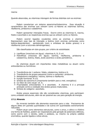 VITAMINAS E MINERAIS 
niacina NAD 
Quando absorvidas, as vitaminas interagem de formas distintas com as enzimas: 
Podem caracterizar um sistema apoenzima/holoenzima. Essa situação é 
característica das enzimas que utilizam como co-fatores as vitaminas tiamina, 
riboflavina, piridoxina e cobalamina. 
Podem apresentar interações fracas. Ocorre entre as vitaminas K, niacina, 
folato e ascorbato e as respectivas enzimas que as utilizam como co-fatores. 
Podem ocorrer ligações covalentes entre as enzimas e vitaminas. 
Representam esse tipo de interação a biotina (com enzimas conhecidas como 
biotina-dependentes), pantotenato (com a sintetase de ácidos graxos) e a 
riboflavina (com a succinato dehidrogenase). 
São classificadas em dois grupos, por critério de solubilidade: 
1- Lipofílicas (imiscíveis em água): vitaminas A, D, E e K. 
2- Hidrofílicas (miscíveis em água): tiamina, riboflavina, piridoxina e 
cobalamina, biotina, folato, ácido ascórbico e ácido pantotênico. 
As vitaminas atuam em importantes rotas metabólicas ou atuam como 
antioxidantes ou hormônios: 
1- Transferência de 1 carbono: folato, cobalamina, biotina e K. 
2- Transferência de grupos pequenos (como a carboxila): piridoxina. 
3- Metabolismo energético: niacina, tiamina e riboflavina. 
4- Função hormonal: A e D. 
5- Síntese da coenzima A (importante também para o met. energético) 
6- Co-fator do ciclo visual: vit. A. 
7- Propriedades antioxidantes: E e ascorbato. A vitamina E é a principal 
proteção contra a oxidação dos ácidos graxos insaturados. 
8- Síntese do colágeno: ascorbato. 
Ácidos graxos essenciais não são considerados vitaminas, pois participam 
como unidades estruturais, além de ser possível seu uso para geração de energia. 
17.2. Minerais 
Os minerais também são elementos essenciais para a vida. Precisamos de 
alguns deles em grandes quantidades e de outros em quantidades extremamente 
reduzidas. 
Podem atuar como elementos estruturais, como o zinco, o cálcio e o fósforo 
(na forma de fosfato), podem ser responsáveis pela geração de potenciais elétricos, 
como ocorre com o cloreto, sódio e potássio, ou mesmo na própria catálise 
enzimática, quando ligados a sítios ativos. 
Nutrição e Esporte – Uma abordagem Bioquímica -82- 
 