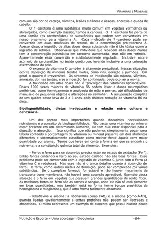 VITAMINAS E MINERAIS 
comuns são dor de cabeça, vômitos, lesões cutâneas e ósseas, anorexia e queda de 
cabelo. 
O ? -caroteno é uma substância muito comum em vegetais vermelhos ou 
alaranjados, como exemplo clássico, temos a cenoura. O ? -caroteno faz parte de 
uma família (os carotenóides) de substâncias que podem sem convertidas em 
nosso organismo para vitamina A. Cada molécula de ? -caroteno pode ser 
convertida em duas moléculas de retinol, daí a denominação pró-vitamina A. 
Apesar disso, a ingestão de altas doses dessa substancia não é tão tóxica como a 
ingestão de retinóis. Observa-se que indivíduos que recebem altas doses diárias 
tem a concentração plasmática em caroteno aumentada, mas não em retinóis. 
Aparentemente essa conversão é cuidadosamente regulada. Inclusive ocorre 
acúmulo de carotenóides no tecido gorduroso, levando inclusive a uma coloração 
avermelhada da pele. 
O excesso de vitamina D também é altamente prejudicial. Nessas situações 
ocorre deposição de minerais tecidos moles, como rins, coração e pulmões. Em 
geral o quadro é irreversível. Os sintomas de intoxicação são náusea, vômitos, 
anorexia, dor nas juntas, e se a ingestão for continuada, pode ocorrer a morte. 
A toxicidade em altas doses não é “privilégio” das vitaminas lipossolúveis. 
Doses 1000 vezes maiores de vitamina B6 podem levar a danos neuropáticos 
periféricos, como formigamento e analgesia de mão e pernas, até dificuldades de 
manuseio de pequenos objetos e alterações no caminhar. A recuperação completa 
de um quadro desse leva de 2 a 3 anos após drástica redução de vitamina B6 na 
dieta. 
Biodisponibilidade, dietas inadequadas e relação entre cultura e 
deficiência. 
Um dos pontos mais importantes quando discutimos necessidades 
nutricionais é o conceito de biodisponibilidade. Não basta uma vitamina ou mineral 
estar presente em um determinado alimento, ele tem que estar disponível para a 
digestão e absorção. Isso significa que não podemos simplesmente pegar uma 
tabela contendo a porcentagem de vitamina ou mineral presente em dois alimentos 
diferentes e sistematicamente classificar como melhor fonte àquela com maior 
quantidade por grama. Temos que levar em conta a forma em que se encontra o 
nutriente, e a constituição química total do alimento. Exemplos: 
- Ferro: o ferro para se absorvido precisa estar no estado de oxidação (Fe2+). 
Então fontes contendo o ferro no seu estado oxidado não são boas fontes. Esse 
problema pode ser contornado com a ingestão de vitamina C junto com o ferro (a 
vitamina C é redutora). Mas esse não é o único detalhe quanto à absorção de 
ferro. O ferro, como outros metais de transição, pode ser complexado por várias 
substâncias. Se o complexo formado for estável e não houver mecanismo de 
transporte trans-membrana, não haverá uma absorção apreciável. Exemplo dessa 
situação é o ferro em vegetais que possuem grandes quantidades de ácido fítico. 
As melhores fontes de ferro são as carnes e sangue, onde ele não só está presente 
em boas quantidades, mas também está na forma heme (grupo prostético da 
hemoglobina e mioglobina), que é uma forma facilmente absorvida. 
- Riboflavina e niacina: a riboflavina (como FAD) e a niacina (como NAD), 
quando ligadas covalentemente a certas proteínas não podem ser liberadas e 
absorvidas. O milho representa um exemplo de alimento que possui niacina pouco 
Nutrição e Esporte – Uma abordagem Bioquímica -84- 
 