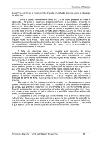 VITAMINAS E MINERAIS 
disponível, porém se o mesmo milho tratado em solução alcalina ocorre a liberação 
da vitamina. 
- Zinco e cobre: normalmente cerca de 1/3 do cobre presente na dieta é 
absorvido. O zinco é absorvido proporcionalmente a quantidade presente no 
alimento. Quanto maior a quantidade de zinco, menor a porcentagem absorvida, e 
vice-versa. Uma das formas que encontramos o zinco é ligado a uma proteína 
chamada metalotionina. O zinco é capaz de induzir a expressão dessa proteína. 
Quando essa proteína é produzida no trato gastrointestinal, parte do metal se liga a 
mesma e é eliminado nas fezes. A metalotionina não liga especificamente apenas o 
zinco, outros metais como o cobre, chumbo e cádmio também se ligam a essa 
proteína. O cobre também induz a expressão de metalotionina, porém é um 
indutor muito mais fraco. Para que houvesse uma expressão significativa de 
metalotionina grande quantidade de cobre deveria ser ingerida, porém, na presença 
de quantidades relativamente discretas de zinco, ocorre a expressão e a 
disponibilidade do cobre é reduzida. 
A falta de vitaminas pode ser causada pelo consumo de dietas 
desbalanceadas, inadequadas ou insuficientes. A situação mais constrangedora é 
realmente a avitaminose provocada por uma dieta insuficiente ou pouco 
diversificada, que ocorre normalmente em populações muito pobres. Nesse caso é 
comum também o déficit calórico. 
O teor de certos minerais nas plantas em geral depende das quantidades 
encontradas no solo do local. Por exemplo, na região Sudeste do Brasil não há 
muito selênio, porém na região Norte a quantidade de selênio é tão significativa 
que uma castanha do Pará satisfaz plenamente nossa necessidade diária. 
Dietas estritamente vegetarianas (onde não se consome nem leite, ovos e 
derivados) são pobres em vitamina B12 e em ferro (discutido acima). Nessas 
pessoas é comum encontrarmos anemia. Certas religiões são favoráveis a 
exclusão de carne da dieta. Essas populações são susceptíveis a alta incidência de 
anemia. 
Algumas populações baseiam sua dieta em pão. No pão encontramos zinco, 
porém também encontramos ácido fítico. O resultado é uma deficiência endêmica 
de zinco, que promove distúrbios no crescimento e no amadurecimento sexual. 
Quando adolescentes dessas populações afetadas são suplementados com zinco, 
em poucos meses surgem os pelos púbicos e a genitália pouco desenvolvida até 
então, assume tamanho normal. 
O alcoolismo é uma doença que normalmente leva a diversas deficiências 
nutricionais. Isso ocorre por dois motivos, o primeiro por redução de absorção ou 
por interação metabólica do etanol e o principal motivo é que certos indivíduos 
obtêm 80 % do aporte calórico necessário, pela ingestão de destilados. O resultado 
é que apenas 20 % da alimentação desses indivíduos contém vitaminas. 
Nutrição e Esporte – Uma abordagem Bioquímica -85- 
 