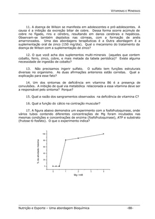 VITAMINAS E MINERAIS 
11. A doença de Wilson se manifesta em adolescentes e pré-adolescentes. A 
causa é a inibição da excreção biliar de cobre. Dessa forma ocorre acúmulo de 
cobre no fígado, rins e cérebro, resultando em danos cerebrais e hepáticos. 
Observam-se também depósitos nas córneas, com a formação de anéis 
amarronzados. Uma das abordagens terapêuticas é a Outra abordagem é a 
suplementação oral de zinco (150 mg/dia). Qual o mecanismo do tratamento da 
doença de Wilson com a suplementação de zinco? 
12. O que você acha dos suplementos multi-minerais (aqueles que contem 
cobalto, ferro, zinco, cobre, e mais metade da tabela periódica)? Existe alguma 
necessidade de ingestão de cobalto? 
13. Não precisamos ingerir sulfato. O sulfato tem funções estruturais 
diversas no organismo. As duas afirmações anteriores estão corretas. Qual a 
explicação para esse fato? 
14. Um dos sintomas de deficiência em vitamina B6 é a presença de 
convulsões. A inibição de qual via metabólica relacionada a essa vitamina deve ser 
a responsável pelo sintoma? Porque? 
15. Qual a razão dos sangramentos observados na deficiência de vitamina C? 
16. Qual a função do cálcio na contração muscular? 
17. A figura abaixo demonstra um experimento com a fosfofrutoquinase, onde 
vários tubos contendo diferentes concentrações de Mg foram incubados nas 
mesmas condições e concentrações de enzima (fosfofrutoquinase), ATP e substrato 
(frutose-6-fosfato). O que o experimento indica? 
0 1 2 3 4 
100 
80 
60 
40 
20 
0 
% da atividade máxima 
Mg / mM 
Nutrição e Esporte – Uma abordagem Bioquímica -88- 
 