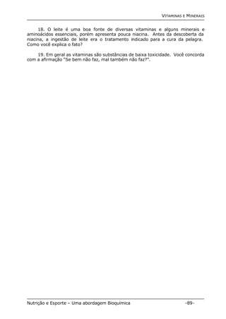VITAMINAS E MINERAIS 
18. O leite é uma boa fonte de diversas vitaminas e alguns minerais e 
aminoácidos essenciais, porém apresenta pouca niacina. Antes da descoberta da 
niacina, a ingestão de leite era o tratamento indicado para a cura da pelagra. 
Como você explica o fato? 
19. Em geral as vitaminas são substâncias de baixa toxicidade. Você concorda 
com a afirmação “Se bem não faz, mal também não faz?”. 
Nutrição e Esporte – Uma abordagem Bioquímica -89- 
 
