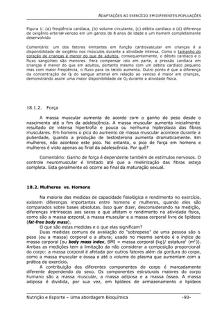 ADAPTAÇÕES AO EXERCÍCIO EM DIFERENTES POPULAÇÕES 
Figura 1: (a) freqüência cardíaca, (b) volume circulante, (c) débito cardíaco e (d) diferença 
de oxigênio arterial-venoso em um garoto de 8 anos de idade e um homem completamente 
desenvolvido 
Comentário: um dos fatores limitantes em função cardiovascular em crianças é a 
disponibilidade de oxigênio nos músculos durante a atividade intensa. Como o tamanho do 
coração de crianças é menor do que de adultos, consequentemente, o débito cardíaco e o 
fluxo sangüíneo são menores. Para compensar isto em parte, a pressão cardíaca em 
crianças é menor do que em adultos, portanto mesmo com um débito cardíaco pequeno 
mas com maior freqüência, o fluxo para os tecido aumenta. Outro ponto é que a diferença 
da concentração de O2 do sangue arterial em relação ao venoso é maior em crianças, 
demonstrando assim uma maior disponibilidade de O2 durante a atividade física. 
18.1.2. Força 
A massa muscular aumenta de acordo com o ganho de peso desde o 
nascimento até o fim da adolescência. A massa muscular aumenta inicialmente 
resultado de intensa hipertrofia e pouca ou nenhuma hiplerplasia das fibras 
musculares. Em homens o pico do aumento de massa muscular acontece durante a 
puberdade, quando a produção de testosterona aumenta dramaticamente. Em 
mulheres, não acontece este pico. No entanto, o pico de força em homens e 
mulheres é visto apenas ao final da adolescência. Por quê? 
Comentário: Ganho de força é dependente também de estímulos nervosos. O 
controle neuromuscular é limitado até que a mielinização das fibras esteja 
completa. Esta geralmente só ocorre ao final da maturação sexual. 
18.2. Mulheres vs. Homens 
Na maioria das medidas de capacidade fisiológica e rendimento no exercício, 
existem diferenças importantes entre homens e mulheres, quando eles são 
comparados sobre bases absolutas. Isso quer dizer, desconsiderando na medição, 
diferenças intrínsecas aos sexos e que afetam o rendimento na atividade física, 
como são a massa corporal, a massa muscular e a massa corporal livre de lipídeos 
(fat-free body mass). 
O que são estas medidas e o que elas significam? 
Duas medidas comuns de avaliação do “sobrepeso” de uma pessoa são o 
peso (ou a massa) corporal e a altura; usado no mesmo sentido é o índice de 
massa corporal (ou body mass index, BMI = massa corporal (kg)/ estatura2 (m2)). 
Ambas as medições tem a limitação da não considerar a composição proporcional 
do corpo: a massa corporal é afetada por outros fatores além da gordura do corpo, 
como a massa muscular e óssea e até o volume do plasma que aumentam com a 
prática do exercício. 
A contribuição dos diferentes componentes do corpo é marcadamente 
diferente dependendo do sexo. Os componentes estruturais maiores do corpo 
humano são a massa muscular, a massa adiposa e a massa óssea. A massa 
adiposa é dividida, por sua vez, em lipídeos de armazenamento e lipídeos 
Nutrição e Esporte – Uma abordagem Bioquímica -93- 
 