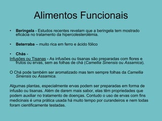 Alimentos Funcionais
•   Beringela - Estudos recentes revelam que a beringela tem mostrado
    eficácia no tratamento da hipercolesterolémia.

•   Beterraba – muito rica em ferro e ácido fólico

• Chás -
Infusões ou Tisanas - As infusões ou tisanas são preparadas com flores e
    frutos ou ervas, sem as folhas de chá (Camellia Sinensis ou Assamica).

O Chá pode também ser aromatizado mas tem sempre folhas da Camellia
   Sinensis ou Assamica.

Algumas plantas, especialmente ervas podem ser preparadas em forma de
infusão ou tisanas. Além de darem mais sabor, elas têm propriedades que
podem auxiliar no tratamento de doenças. Contudo o uso de ervas com fins
medicinais é uma prática usada há muito tempo por curandeiros e nem todas
foram cientificamente testadas.
 