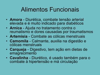 Alimentos Funcionais
• Amora - Diurética, combate tensão arterial
  elevada e é muito indicado para diabéticos
• Arnica - Ajuda no tratamento contra o
  reumatismo e dores causadas por traumatismos
• Artemísia - Combate as cólicas menstruais
• Camomila - Calmante, auxilia na digestão e
  cólicas menstruais
• Carqueja - Digestivo, tem ação em dietas de
  emagrecimento
• Cavalinha - Diurético, é usado também para o
  combate à hipertensão e má circulação
 