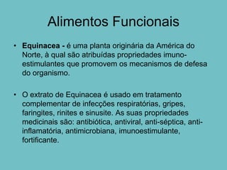 Alimentos Funcionais
• Equinacea - é uma planta originária da América do
  Norte, à qual são atribuídas propriedades imuno-
  estimulantes que promovem os mecanismos de defesa
  do organismo.

• O extrato de Equinacea é usado em tratamento
  complementar de infecções respiratórias, gripes,
  faringites, rinites e sinusite. As suas propriedades
  medicinais são: antibiótica, antiviral, anti-séptica, anti-
  inflamatória, antimicrobiana, imunoestimulante,
  fortificante.
 