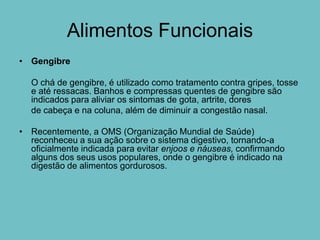 Alimentos Funcionais
• Gengibre

  O chá de gengibre, é utilizado como tratamento contra gripes, tosse
  e até ressacas. Banhos e compressas quentes de gengibre são
  indicados para aliviar os sintomas de gota, artrite, dores
  de cabeça e na coluna, além de diminuir a congestão nasal.

• Recentemente, a OMS (Organização Mundial de Saúde)
  reconheceu a sua ação sobre o sistema digestivo, tornando-a
  oficialmente indicada para evitar enjoos e náuseas, confirmando
  alguns dos seus usos populares, onde o gengibre é indicado na
  digestão de alimentos gordurosos.
 