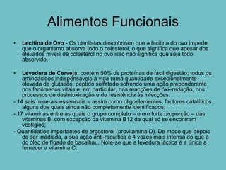 Alimentos Funcionais
•   Lecitina de Ovo - Os cientistas descobriram que a lecitina do ovo impede
    que o organismo absorva todo o colesterol, o que significa que apesar dos
    elevados níveis de colesterol no ovo isso não significa que seja todo
    absorvido.

•   Levedura de Cerveja: contém 50% de proteínas de fácil digestão; todos os
    aminoácidos indispensáveis à vida (uma quantidade excecionalmente
    elevada de glutatião, péptido sulfatado sofrendo uma ação preponderante
    nos fenómenos vitais e, em particular, nas reacções de óxi–redução, nos
    processos de desintoxicação e de resistência às infecções;
- 14 sais minerais essenciais – assim como oligoelementos; factores catalíticos
    alguns dos quais ainda não completamente identificados;
- 17 vitaminas entre as quais o grupo completo – e em forte proporção – das
    vitaminas B, com excepção da vitamina B12 da qual só se encontram
    vestígios;
- Quantidades importantes de ergosterol (provitamina D). De modo que depois
    de ser irradiada, a sua ação anti-raquítica é 4 vezes mais intensa do que a
    do óleo de fígado de bacalhau. Note-se que a levedura láctica é a única a
    fornecer a vitamina C.
 