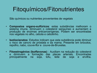 Fitoquímicos/Fitonutrientes
  São químicos ou nutrientes provenientes de vegetais

• Compostos organo-sulfúricos: estas substâncias melhoram o
  sistema imune, diminuem o colesterol sanguíneo e aumentam a
  produção de enzimas anticancerígenas. Podem ser encontradas
  nos vegetais no alho, cebola e cebolinho.

• Isotiocianatos: Estudos indicam que esta substância pode diminuir
  o risco de cancro de próstata e da mama. Presente em brócolos,
  repolho, nabo, couve-flor e couve-de-Bruxelas.

• Fitoestrogénios (Isoflavonas) : Auxiliam na redução do colesterol
  e diminuem a formação das placas arteriais. Encontradas
  principalmente na soja, tofu, leite de soja e ervilha.
 