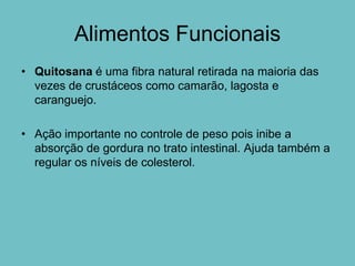 Alimentos Funcionais
• Quitosana é uma fibra natural retirada na maioria das
  vezes de crustáceos como camarão, lagosta e
  caranguejo.

• Ação importante no controle de peso pois inibe a
  absorção de gordura no trato intestinal. Ajuda também a
  regular os níveis de colesterol.
 