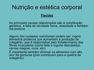 Nutrição e estética corporal
                      Flacidez

As principais causas relacionadas são a constituição
genética, a falta de atividade física, obesidade e também
má postura.

Alguns dos cuidados nutricionais podem ser: ingerir
alimentos proteicos que aumentam a produção de
colagénio, que é responsável pelo fortalecimento das
fibras musculares (como leite e iogurte desnatados,
carnes magras, ovos, etc).
É importante também diminuir os alimentos com alto
teor de gorduras (pois contribuem para a quebra de
colagénio).
 